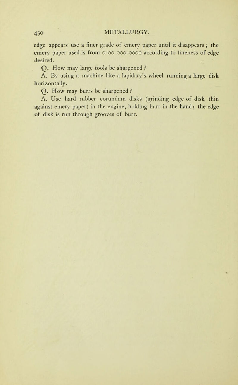 edge appears use a finer grade of emery paper until it disappears ; the emery paper used is from o-oo-ooo-oooo according to fineness of edge desired. Q. How may large tools be sharpened ? A. By using a machine like a lapidary's wheel running a large disk horizontally. Q. How may burrs be sharpened ? A. Use hard rubber corundum disks (grinding edge of disk thin against emery paper) in the engine, holding burr in the hand; the edge of disk is run through grooves of burr.