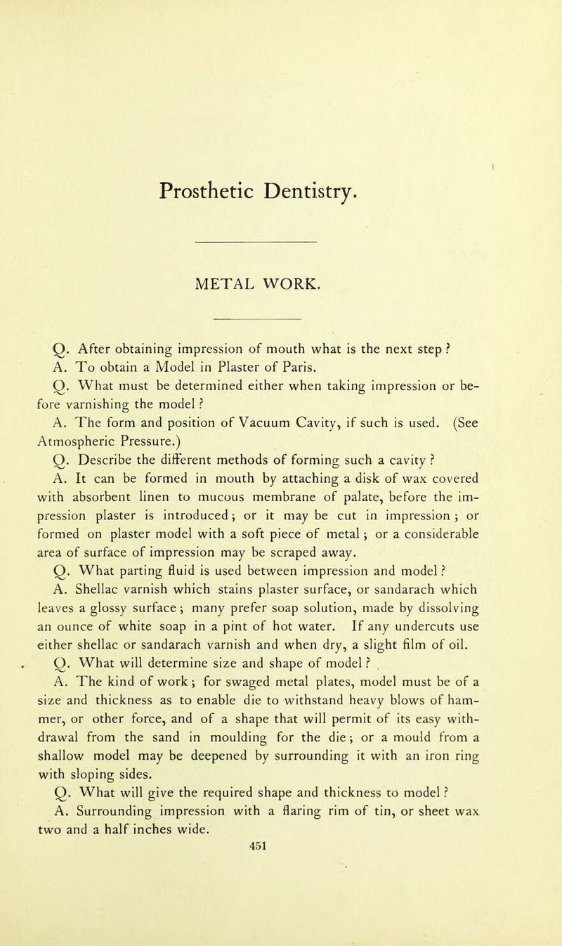 Prosthetic Dentistry. I METAL WORK. Q. After obtaining impression of mouth what is the next step ? A. To obtain a Model in Plaster of Paris. Q. What must be determined either when taking impression or be- fore varnishing the model ? A. The form and position of Vacuum Cavity, if such is used. (See Atmospheric Pressure.) Q. Describe the different methods of forming such a cavity ? A. It can be formed in mouth by attaching a disk of wax covered with absorbent linen to mucous membrane of palate, before the im- pression plaster is introduced; or it maybe cut in impression; or formed on plaster model with a soft piece of metal ; or a considerable area of surface of impression may be scraped away. Q. What parting fluid is used between impression and model ? A. Shellac varnish which stains plaster surface, or sandarach which leaves a glossy surface ; many prefer soap solution, made by dissolving an ounce of white soap in a pint of hot water. If any undercuts use either shellac or sandarach varnish and when dry, a slight film of oil. Q. What will determine size and shape of model ? A. The kind of work ; for swaged metal plates, model must be of a size and thickness as to enable die to withstand heavy blows of ham- mer, or other force, and of a shape that will permit of its easy with- drawal from the sand in moulding for the die; or a mould from a shallow model may be deepened by surrounding it with an Iron ring with sloping sides. Q. What will give the required shape and thickness to model ? A. Surrounding impression with a flaring rim of tin, or sheet wax two and a half inches wide.