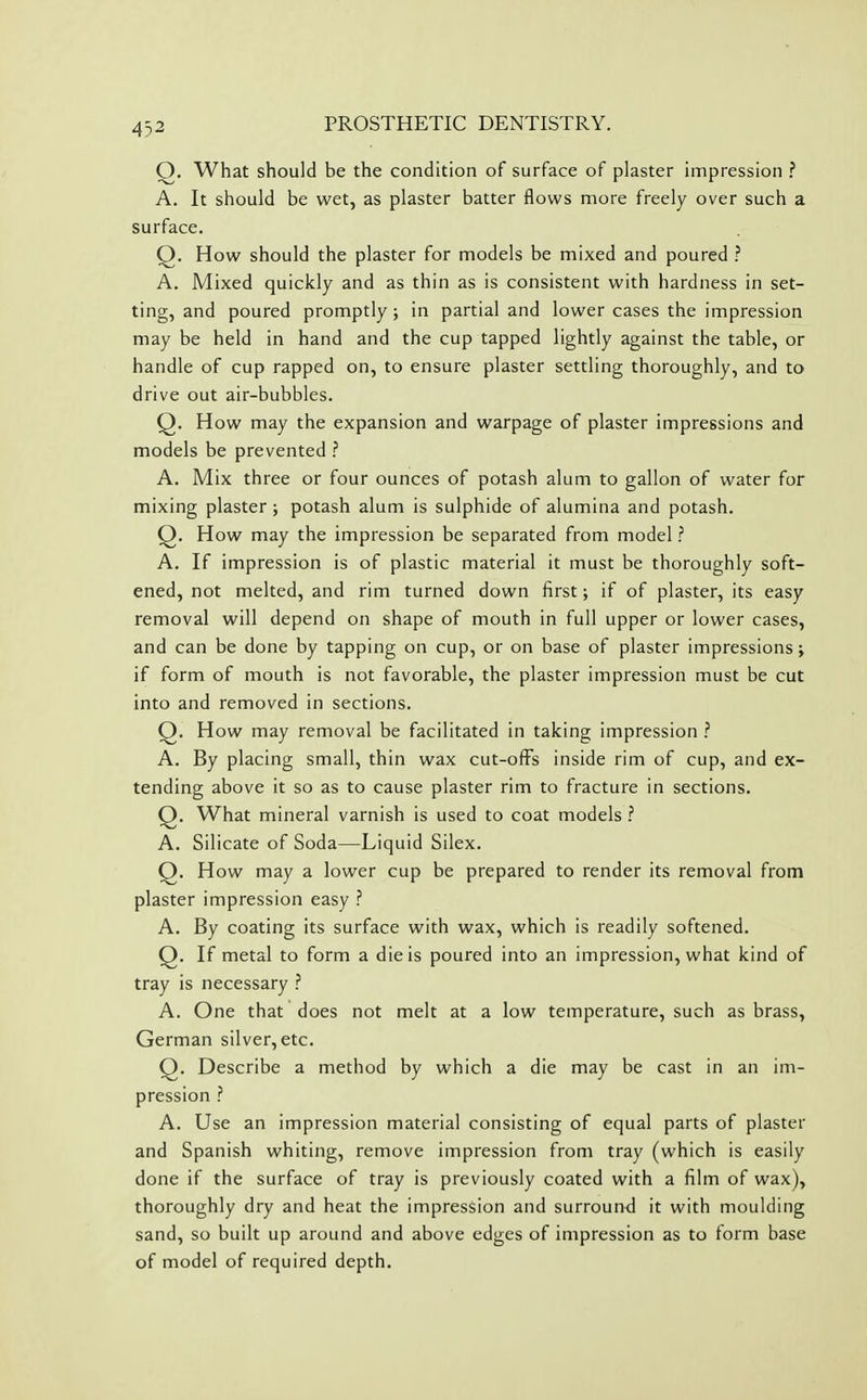 O. What should be the condition of surface of plaster impression ? A. It should be wet, as plaster batter flows more freely over such a surface. Q. How should the plaster for models be mixed and poured ? A. Mixed quickly and as thin as is consistent with hardness in set- ting, and poured promptly ; in partial and lower cases the impression may be held in hand and the cup tapped lightly against the table, or handle of cup rapped on, to ensure plaster settling thoroughly, and to drive out air-bubbles. Q. How may the expansion and warpage of plaster impressions and models be prevented ? A. Mix three or four ounces of potash alum to gallon of water for mixing plaster; potash alum is sulphide of alumina and potash. Q. How may the impression be separated from model ? A. If impression is of plastic material it must be thoroughly soft- ened, not melted, and rim turned down first; if of plaster, its easy removal will depend on shape of mouth in full upper or lower cases, and can be done by tapping on cup, or on base of plaster impressions; if form of mouth is not favorable, the plaster impression must be cut into and removed in sections. Q. How may removal be facilitated in taking impression ? A. By placing small, thin wax cut-ofFs inside rim of cup, and ex- tending above it so as to cause plaster rim to fracture in sections. Q. What mineral varnish is used to coat models ? A. Silicate of Soda—Liquid Silex. Q. How may a lower cup be prepared to render its removal from plaster impression easy ? A. By coating its surface with wax, which is readily softened. Q. If metal to form a die is poured into an impression, what kind of tray is necessary ? A. One that does not melt at a low temperature, such as brass, German silver, etc. Q. Describe a method by which a die may be cast in an im- pression ? A. Use an impression material consisting of equal parts of plaster and Spanish whiting, remove impression from tray (which is easily done if the surface of tray is previously coated with a film of wax), thoroughly dry and heat the impression and surround it with moulding sand, so built up around and above edges of impression as to form base of model of required depth.