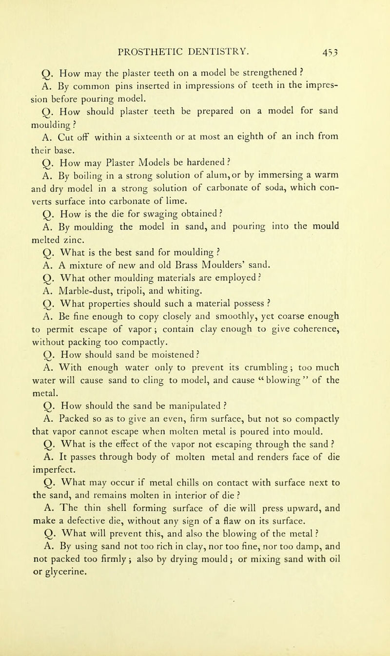Q. How may the plaster teeth on a model be strengthened ? A. By common pins inserted in impressions of teeth in the impres- sion before pouring model. Q. How should plaster teeth be prepared on a model for sand moulding ? A. Cut off within a sixteenth or at most an eighth of an inch from their base. Q. How may Plaster Models be hardened A. By boiling in a strong solution of alum,or by immersing a warm and dry model in a strong solution of carbonate of soda, which con- verts surface into carbonate of lime. Q. How is the die for swaging obtained.'' A. By moulding the model in sand, and pouring into the mould melted zinc. Q. What is the best sand for moulding ? A. A mixture of new and old Brass Moulders' sand. Q. What other moulding materials are employed ? A. Marble-dust, tripoli, and whiting. Q. What properties should such a material possess ? A. Be fine enough to copy closely and smoothly, yet coarse enough to permit escape of vapor ; contain clay enough to give coherence, without packing too compactly. Q. How should sand be moistened ? A. With enough water only to prevent its crumbling; too much water will cause sand to cling to model, and cause blowing of the metal. Q. How should the sand be manipulated ? A. Packed so as to give an even, firm surface, but not so compactly that vapor cannot escape when molten metal is poured into mould. Q. What is the effect of the vapor not escaping through the sand ? A. It passes through body of molten metal and renders face of die imperfect. Q. What may occur if metal chills on contact with surface next to the sand, and remains molten in interior of die ? A. The thin shell forming surface of die will press upward, and make a defective die, without any sign of a flaw on its surface. Q. What will prevent this, and also the blowing of the metal ? A. By using sand not too rich in clay, nor too fine, nor too damp, and not packed too firmly; also by drying mould; or mixing sand with oil or glycerine.