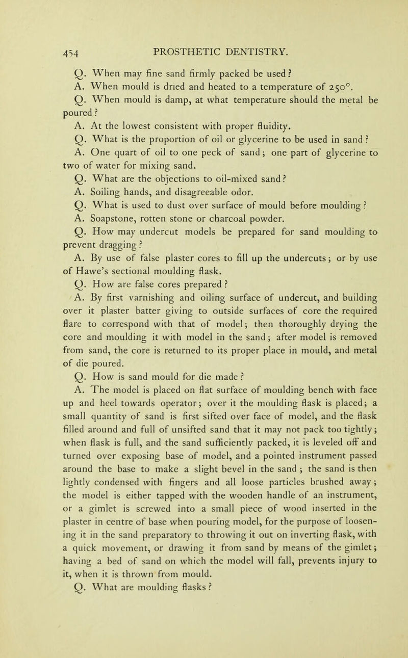 4'->4 Q. When may fine sand firmly packed be used ? A. When mould is dried and heated to a temperature of 250°. Q. When mould is damp, at what temperature should the metal be poured ? A. At the lowest consistent with proper fluidity. Q. What is the proportion of oil or glycerine to be used in sand ? A. One quart of oil to one peck of sand; one part of glycerine to two of water for mixing sand. Q. What are the objections to oil-mixed sand ? A. Soiling hands, and disagreeable odor. Q. What is used to dust over surface of mould before moulding? A. Soapstone, rotten stone or charcoal powder. Q. How may undercut models be prepared for sand moulding to prevent dragging ? A. By use of false plaster cores to fill up the undercuts; or by use of Hawe's sectional moulding flask. Q. How are false cores prepared ? A. By first varnishing and oiling surface of undercut, and building over it plaster batter giving to outside surfaces of core the required flare to correspond with that of model; then thoroughly drying the core and moulding it with model in the sand ; after model is removed from sand, the core is returned to its proper place in mould, and metal of die poured. Q. How is sand mould for die made ? A. The model is placed on flat surface of moulding bench with face up and heel towards operator; over it the moulding flask is placed; a small quantity of sand is first sifted over face of model, and the flask filled around and full of unsifted sand that it may not pack too tightly; when flask is full, and the sand sufficiently packed, it is leveled off and turned over exposing base of model, and a pointed instrument passed around the base to make a slight bevel in the sand ; the sand is then lightly condensed with fingers and all loose particles brushed away ; the model is either tapped with the wooden handle of an instrument, or a gimlet is screwed into a small piece of wood inserted in the plaster in centre of base when pouring model, for the purpose of loosen- ing it in the sand preparatory to throwing it out on inverting flask, with a quick movement, or drawing it from sand by means of the gimlet; having a bed of sand on which the model will fall, prevents injury to it, when it is thrown from mould. Q. What are moulding flasks ?