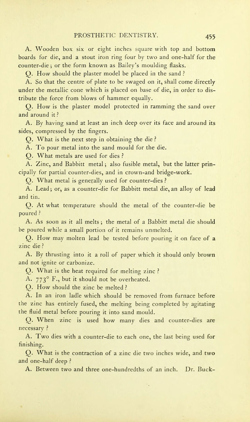 A. Wooden box six or eight inches square with top and bottom boards for die, and a stout iron ring four by two and one-half for the counter-die ; or the form known as Bailey's moulding flasks. Q. How should the plaster model be placed in the sand ? A. So that the centre of plate to be swaged on it, shall come directly under the metallic cone which is placed on base of die, in order to dis- tribute the force from blows of hammer equally. Q. How is the plaster model protected in ramming the sand over and around it ? A. By having sand at least an inch deep over its face and around its sides, compressed by the fingers. Q. What is the next step in obtaining the die ? A. To pour metal into the sand mould for the die. Q. What metals are used for dies ? A. Zinc, and Babbitt metal; also fusible metal, but the latter prin- cipally for partial counter-dies, and in crown-and bridge-work. Q. What metal is generally used for counter-dies ? A. Lead; or, as a counter-die for Babbitt metal die, an alloy of lead and tin. Q. At what temperature should the metal of the counter-die be poured ? A. As soon as it all melts ; the metal of a Babbitt metal die should be poured while a small portion of it remains unmelted. Q. How may molten lead be tested before pouring it on face of a zinc die ? A. By thrusting into it a roll of paper which it should only browrj and not ignite or carbonize. Q. What is the heat required for melting zinc ? A. 773° F., but it should not be overheated. O. How should the zinc be melted ? A. In an iron ladle which should be removed from furnace before the zinc has entirely fused, the melting being completed by agitating the fluid metal before pouring it into sand mould. O. When zinc is used how many dies and counter-dies are necessary ? A. Two dies with a counter-die to each one, the last being used for finishing. Q. What is the contraction of a zinc die two inches wide, and two and one-half deep ? A. Between two and three one-hundredths of an inch. Dr. Buck-