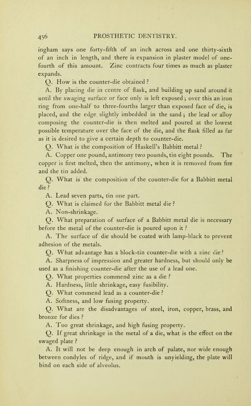 ingham says one forty-fifth of an inch across and one thirty-sixth of an inch in length, and there is expansion in plaster model of one- fourth of this amount. Zinc contracts four times as much as plaster expands. Q. How is the counter-die obtained ? A. By placing die in centre of flask, and building up sand around it until the swaging surface or face only is left exposed ; over this an iron ring from one-half to three-fourths larger than exposed face of die, is placed, and the edge slightly imbedded in the sand ; the lead or alloy composing the counter-die is then melted and poured at the lowest possible temperature over the face of the die, and the flask filled as far as it is desired to give a certain depth to counter-die. Q. What is the composition of Haskell's Babbitt metal ? A. Copper one pound, antimony two pounds, tin eight pounds. The copper is first melted, then the antimony, when it is removed from fire and the tin added. Q. What is the composition of the counter-die for a Babbitt metal die.? A. Lead seven parts, tin one part. Q. What is claimed for the Babbitt metal die ? A. Non-shrinkage. Q. What preparation of surface of a Babbitt metal die is necessary before the metal of the counter-die is poured upon it .'' A. The surface of die should be coated with lamp-black to prevent adhesion of the metals. Q. What advantage has a block-tin counter-die with a zinc die? A. Sharpness of impression and greater hardness, but should only be used as a finishing counter-die after the use of a lead one. Q. What properties commend zinc as a die ? A. Hardness, little shrinkage, easy fusibility. Q. What commend lead as a counter-die ? A. Softness, and low fusing property. Q. What are the disadvantages of steel, iron, copper, brass, and bronze for dies ? A. Too great shrinkage, and high fusing property. Q. If great shrinkage in the metal of a die, what is the effect on the swaged plate .? A. It will not be deep enough in arch of palate, nor wide enough between condyles of ridge, and if mouth is unyielding, the plate will bind on each side of alveolus.