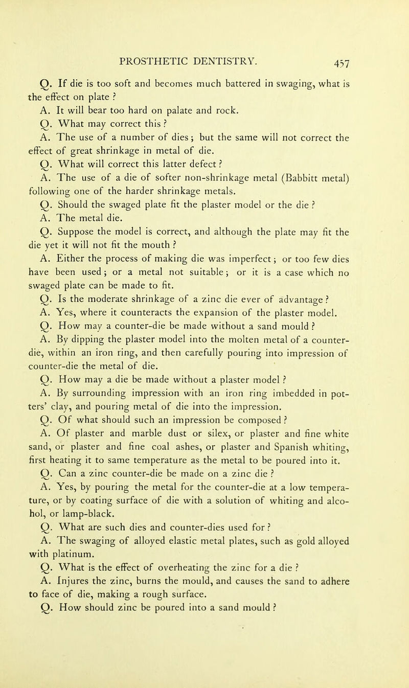 Q. If die is too soft and becomes much battered in swaging, what is the effect on plate ? A. It will bear too hard on palate and rock. Q. What may correct this ? A. The use of a number of dies; but the same will not correct the effect of great shrinkage in metal of die. Q. What will correct this latter defect A. The use of a die of softer non-shrinkage metal (Babbitt metal) following one of the harder shrinkage metals. Q. Should the swaged plate fit the plaster model or the die .'' A. The metal die. Q. Suppose the model is correct, and although the plate may fit the die yet it will not fit the mouth ^ A. Either the process of making die was imperfect; or too few dies have been used; or a metal not suitable; or it is a case which no swaged plate can be made to fit. Q. Is the moderate shrinkage of a zinc die ever of advantage ? A. Yes, where it counteracts the expansion of the plaster model. Q. How may a counter-die be made without a sand mould .? A. By dipping the plaster model into the molten metal of a counter- die, within an iron ring, and then carefully pouring into impression of counter-die the metal of die. O. How may a die be made without a plaster model ? A. By surrounding impression with an iron ring imbedded in pot- ters' clay, and pouring metal of die into the impression. Q. Of what should such an impression be composed ? A. Of plaster and marble dust or silex, or plaster and fine white sand, or plaster and fine coal ashes, or plaster and Spanish whiting, first heating it to same temperature as the metal to be poured into it. Q. Can a zinc counter-die be made on a zinc die ? A. Yes, by pouring the metal for the counter-die at a low tempera- ture, or by coating surface of die with a solution of whiting and alco- hol, or lamp-black. Q. What are such dies and counter-dies used for? A. The swaging of alloyed elastic metal plates, such as gold alloyed with platinum. Q. What is the effect of overheating the zinc for a die ? A. Injures the zinc, burns the mould, and causes the sand to adhere to face of die, making a rough surface. Q. How should zinc be poured into a sand mould ?