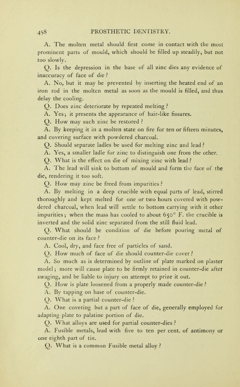 A. The molten metal should first come in contact with the most prominent parts of mould, which should be filled up steadily, but not too slowly. Q. Is the depression in the base of all zinc dies any evidence of inaccuracy of face of die ? A. No, but it may be prevented by inserting the heated end of an iron rod in the molten metal as soon as the mould is filled, and thus delay the cooling. Q. Does zinc deteriorate by repeated melting ? A. Yes; it presents the appearance of hair-like fissures. Q. How may such zinc be restored ? A. By keeping it in a molten state on fire for ten or fifteen minutes, and covering surface with powdered charcoal. Q. Should separate ladles be used for melting zinc and lead ? A. Yes, a smaller ladle for zinc to distinguish one from the other. Q. What is the effect on die of mixing zinc with lead ? A. The lead will sink to bottom of mould and form the face of the die, rendering it too soft. Q. How may zinc be freed from impurities .'' A. By melting in a deep crucible with equal parts of lead, stirred thoroughly and kept melted for one or two hours covered with pow- dered charcoal, when lead will settle to bottom carrying with it other impurities; when the mass has cooled to about 650° F. tlie crucible is inverted and the solid zinc separated from the still fluid lead. Q. What should be condition of die before pouring metal of counter-die on its face ? A. Cool, dry, and face free of particles of sand. Q. How much of face of die should counter-die cover.'' A. So much as is determined by outline of plate marked on plaster model; more will cause plate to be firmly retained in counter-die after swaging, and be liable to injury on attempt to prize it out. Q. How is plate loosened from a properly made counter-die .'' A. By tapping on base of counter-die. Q. What is a partial counter-die A. One covering but a part of face of die, generally employed for adapting plate to palatine portion of die. Q. What alloys are used for partial counter-dies ? A. Fusible metals, lead with five to ten per cent, of antimony or one eighth part of tin. Q. What is a common Fusible metal alloy ?
