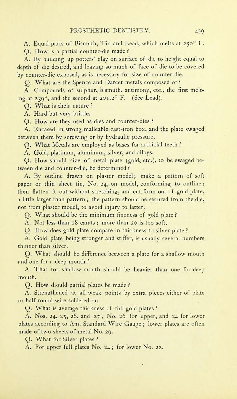 A. Equal parts of Bismuth, Tin and Lead, which melts at 250° F. Q. How is a partial counter-die made ? A. By building up potters' clay on surface of die to height equal to depth of die desired, and leaving so much of face of die to be covered by counter-die exposed, as is necessary for size of counter-die. Q. What are the Spence and Darcet metals composed of.'' A. Compounds of sulphur, bismuth, antimony, etc., the first melt- ing at 239°, and the second at 201.2° F. (See Lead). Q. What is their nature .'' A. Hard but very brittle. Q. How are they used as dies and counter-dies ? A. Encased in strong malleable cast-iron box, and the plate swaged between them by screwing or by hydraulic pressure. Q. What Metals are employed as bases for artificial teeth ? A. Gold, platinum, aluminum, silver, and alloys. Q. How should size of metal plate (gold, etc.), to be swaged be- tween die and counter-die, be determined A. By outline drawn on plaster model; make a pattern of soft paper or thin sheet tin. No. 24, on model, conforming to outline; then flatten it out without stretching, and cut form out of gold plate, a little larger than pattern ; the pattern should be secured from the die, not from plaster model, to avoid injury to latter. Q. What should be the minimum fineness of gold plate ? A. Not less than 18 carats ; more than 20 is too soft. Q. How does gold plate compare in thickness to silver plate ? A. Gold plate being stronger and stifFer, is usually several numbers thinner than silver. Q. What should be difference between a plate for a shallow mouth and one for a deep mouth ? A. That for shallow mouth should be heavier than one for deep mouth. Q. How should partial plates be made ? A. Strengthened at all weak points by extra pieces either of plate or half-round wire soldered on. Q. What is average thickness of full gold plates ? A. Nos. 24, 25, 26, and 27 ; No. 26 for upper, and 24 for lower plates according to Am. Standard Wire Gauge ; lower plates are often made of two sheets of metal No. 29. Q. What for Silver plates ? A. For upper full plates No. 24; for lower No. 22.