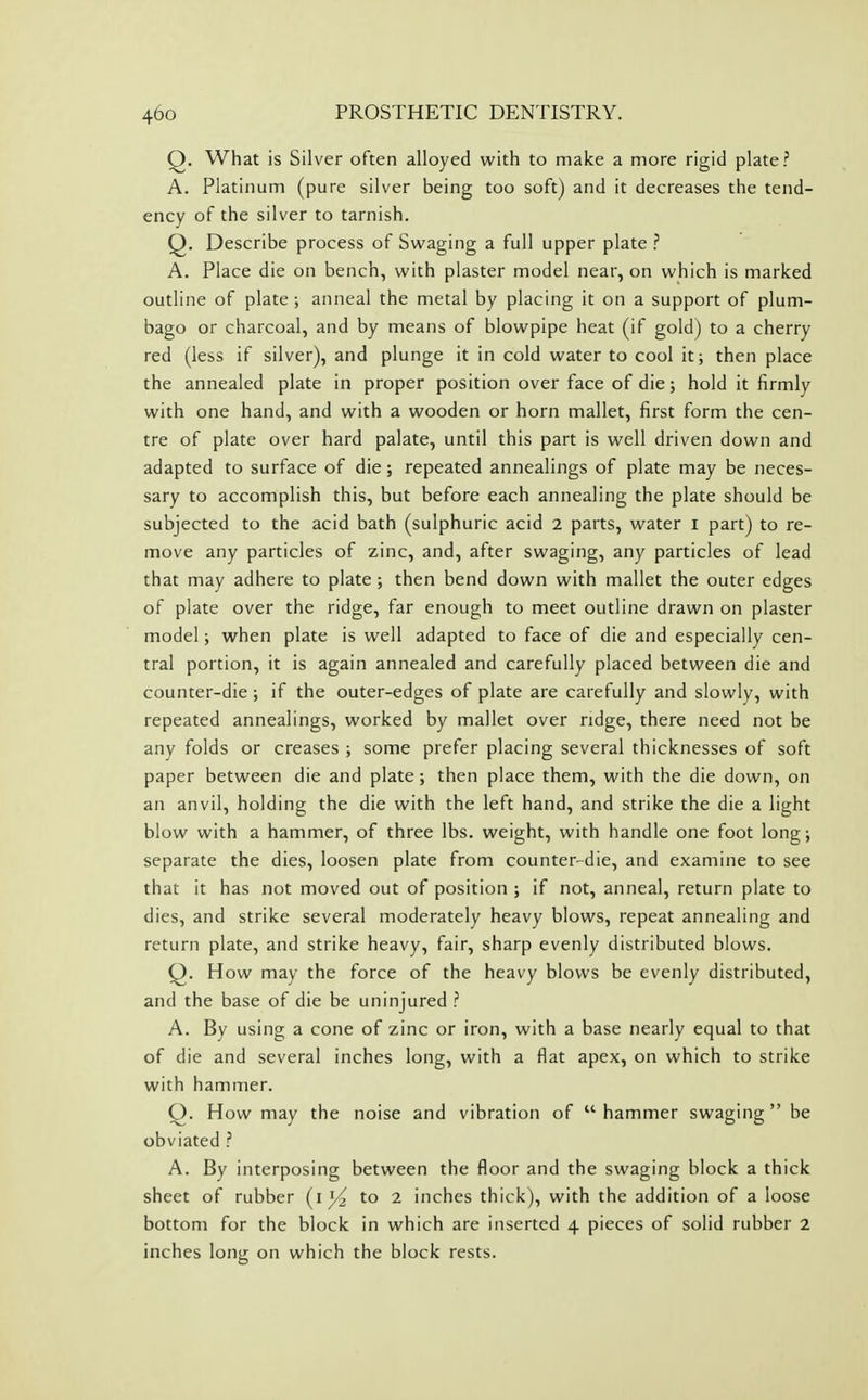 Q. What is Silver often alloyed with to make a more rigid plate? A. Platinum (pure silver being too soft) and it decreases the tend- ency of the silver to tarnish. Q. Describe process of Swaging a full upper plate ? A. Place die on bench, with plaster model near, on which is marked outline of plate ; anneal the metal by placing it on a support of plum- bago or charcoal, and by means of blowpipe heat (if gold) to a cherry red (less if silver), and plunge it in cold water to cool it; then place the annealed plate in proper position over face of die; hold it firmly with one hand, and with a wooden or horn mallet, first form the cen- tre of plate over hard palate, until this part is well driven down and adapted to surface of die; repeated annealings of plate may be neces- sary to accomplish this, but before each annealing the plate should be subjected to the acid bath (sulphuric acid 2 parts, water i part) to re- move any particles of zinc, and, after swaging, any particles of lead that may adhere to plate ; then bend down with mallet the outer edges of plate over the ridge, far enough to meet outline drawn on plaster model; when plate is well adapted to face of die and especially cen- tral portion, it is again annealed and carefully placed between die and counter-die ; if the outer-edges of plate are carefully and slowly, with repeated annealings, worked by mallet over ridge, there need not be any folds or creases ; some prefer placing several thicknesses of soft paper between die and plate ; then place them, with the die down, on an anvil, holding the die with the left hand, and strike the die a light blow with a hammer, of three lbs. weight, with handle one foot long; separate the dies, loosen plate from counter-die, and examine to see that it has not moved out of position ; if not, anneal, return plate to dies, and strike several moderately heavy blows, repeat annealing and return plate, and strike heavy, fair, sharp evenly distributed blows. Q. How may the force of the heavy blows be evenly distributed, and the base of die be uninjured ? A. By using a cone of zinc or iron, with a base nearly equal to that of die and several inches long, with a flat apex, on which to strike with hammer. Q. How may the noise and vibration of hammer swaging be obviated ? A. By interposing between the floor and the swaging block a thick sheet of rubber (i to 2 inches thick), with the addition of a loose bottom for the block in which are inserted 4 pieces of solid rubber 2 inches long on which the block rests.