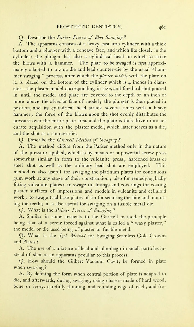 Q. Describe the Parker Process of Shot Swaging? A. The apparatus consists of a heavy cast iron cylinder with a thick bottom and a plunger with a concave face, and which fits closely in the cylinder; the plunger has also a cylindrical head on which to strike the blows with a hammer. The plate to be swaged is first approxi- mately adapted to a zinc die and lead counter-die by the usual ham- mer swaging process, after which the plaster ?)iodel^ with the plate on it, is placed on the bottom of the cylinder which is 4 inches in diam- eter—the plaster model corresponding in size, and fine bird shot poured in until the model and plate are covered to the depth of an inch or more above the alveolar face of model; the plunger is then placed in position, and its cylindrical head struck several times with a heavy hammer; the force of the blows upon the shot evenly distributes the pressure over the entire plate area, and the plate is thus driven into ac- curate acquisition with the plaster model, which latter serves as a die, and the shot as a counter-die. Q. Describe the Gartrell Method of Swaging? A. The method differs from the Parker method only in the nature of the pressure applied, which is by means of a powerful screw press somewhat similar in form to the vulcanite press; hardened brass or steel shot as well as the ordinary lead shot are employed. This method is also useful for swaging the platinum plates for continuous gum work at any stage of their construction ; also for remedying badly fitting vulcanite plates; to swage tin linings and coverings for coating plaster surfaces of impressions and models in vulcanite and celluloid work; to swage trial base plates of tin for securing the bite and mount- ing the teeth ; it is also useful for swaging on a fusible metal die. What is the Palmer Process of Swaging? A. Similar in some respects to the Gartrell method, the principle being that of a screw forced against what is called a waxy plaster, the model or die used being of plaster or fusible metal. Q. What is the Igel Method for Swaging Seamless Gold Crowns and Plates ? A. The use of a mixture of lead and plumbago in small particles in- stead of shot in an apparatus peculiar to this process. Q. How should the Gilbert Vacuum Cavity be formed in plate when swaging ? A. By defining the form when central portion of plate is adapted to die, and afterwards, during swaging, using chasers made of hard wood, bone or ivory, carefully thinning and rounding edge of each, and frc-