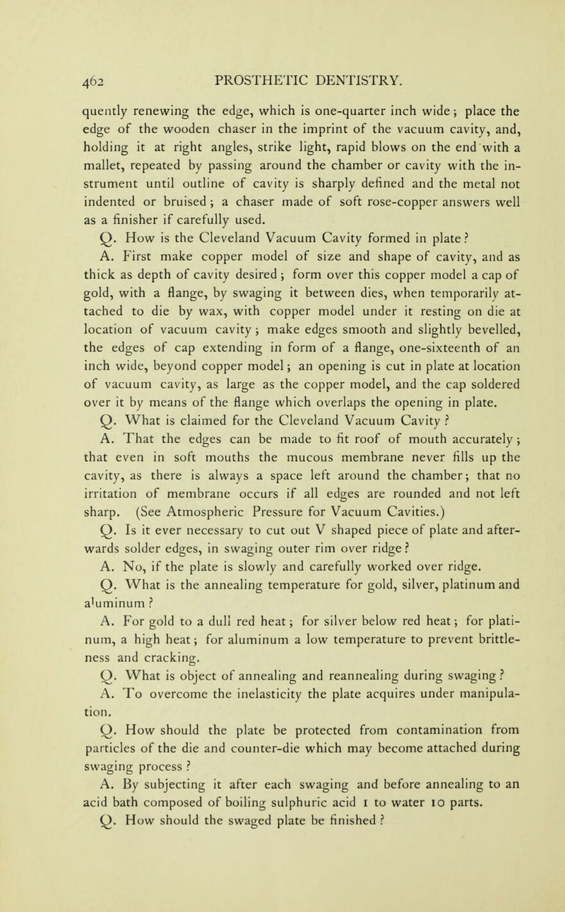 queiitly renewing the edge, which is one-quarter inch wide; place the edge of the wooden chaser in the imprint of the vacuum cavity, and, holding it at right angles, strike light, rapid blows on the end with a mallet, repeated by passing around the chamber or cavity with the in- strument until outline of cavity is sharply defined and the metal not indented or bruised ; a chaser made of soft rose-copper answers well as a finisher if carefully used. Q. How is the Cleveland Vacuum Cavity formed in plate? A. First make copper model of size and shape of cavity, and as thick as depth of cavity desired ; form over this copper model a cap of gold, with a flange, by swaging it between dies, when temporarily at- tached to die by wax, with copper model under it resting on die at location of vacuum cavity; make edges smooth and slightly bevelled, the edges of cap extending in form of a flange, one-sixteenth of an inch wide, beyond copper model; an opening is cut in plate at location of vacuum cavity, as large as the copper model, and the cap soldered over it by means of the flange which overlaps the opening in plate. Q. What is claimed for the Cleveland Vacuum Cavity ? A. That the edges can be made to fit roof of mouth accurately ; that even in soft mouths the mucous membrane never fills up the cavity, as there is always a space left around the chamber; that no irritation of membrane occurs if all edges are rounded and not left sharp. (See Atmospheric Pressure for Vacuum Cavities.) Q. Is it ever necessary to cut out V shaped piece of plate and after- wards solder edges, in swaging outer rim over ridge ? A. No, if the plate is slowly and carefully worked over ridge. Q. What is the annealing temperature for gold, silver, platinum and a'uminum ? A. For gold to a dull red heat; for silver below red heat; for plati- num, a high heat; for aluminum a low temperature to prevent brittle- ness and cracking. Q. What is object of annealing and reannealing during swaging .'' A. To overcome the inelasticity the plate acquires under manipula- tion. Q. How should the plate be protected from contamination from particles of the die and counter-die which may become attached during swaging process ? A. By subjecting it after each swaging and before annealing to an acid bath composed of boiling sulphuric acid I to water 10 parts. Q). How should the swaged plate be finished ?