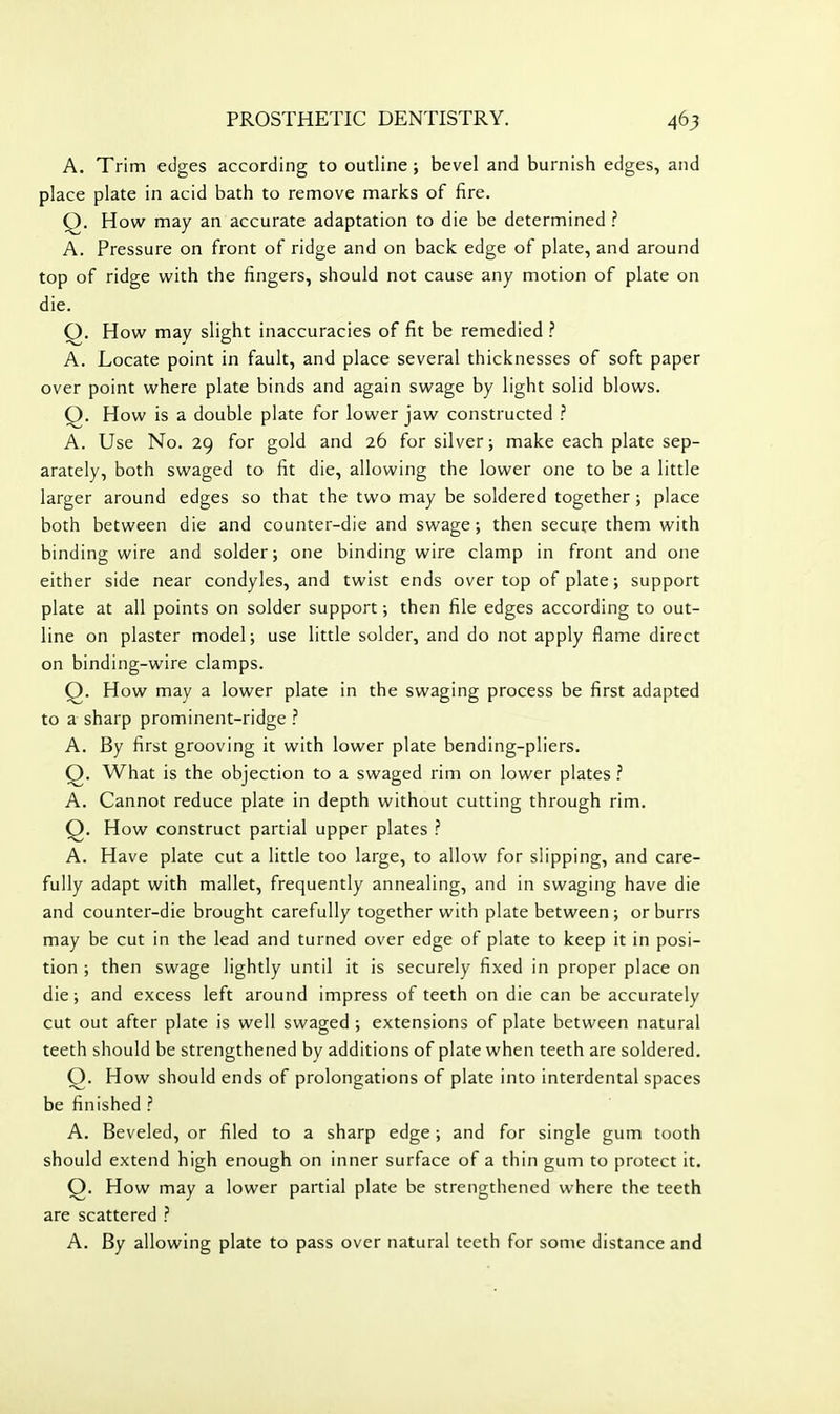 A. Trim edges according to outline ; bevel and burnish edges, and place plate in acid bath to remove marks of fire. Q. How may an accurate adaptation to die be determined .'' A. Pressure on front of ridge and on back edge of plate, and around top of ridge with the fingers, should not cause any motion of plate on die. Q. How may slight inaccuracies of fit be remedied ? A. Locate point in fault, and place several thicknesses of soft paper over point where plate binds and again swage by light solid blows. Q. How is a double plate for lower jaw constructed ? A. Use No. 29 for gold and 26 for silver; make each plate sep- arately, both swaged to fit die, allowing the lower one to be a little larger around edges so that the two may be soldered together; place both between die and counter-die and swage; then secure them with binding wire and solder; one binding wire clamp in front and one either side near condyles, and twist ends over top of plate; support plate at all points on solder support; then file edges according to out- line on plaster model; use little solder, and do not apply flame direct on binding-wire clamps. Q. How may a lower plate in the swaging process be first adapted to a sharp prominent-ridge ? A. By first grooving it with lower plate bending-pliers. Q. What is the objection to a swaged rim on lower plates ^ A. Cannot reduce plate in depth without cutting through rim. Q. How construct partial upper plates ? A. Have plate cut a little too large, to allow for slipping, and care- fully adapt with mallet, frequently annealing, and in swaging have die and counter-die brought carefully together with plate between; or burrs may be cut in the lead and turned over edge of plate to keep it in posi- tion ; then swage lightly until it is securely fixed in proper place on die; and excess left around impress of teeth on die can be accurately cut out after plate is well swaged ; extensions of plate between natural teeth should be strengthened by additions of plate when teeth are soldered. Q. How should ends of prolongations of plate into interdental spaces be finished ? A. Beveled, or filed to a sharp edge; and for single gum tooth should extend high enough on inner surface of a thin gum to protect it. Q. How may a lower partial plate be strengthened where the teeth are scattered ? A. By allowing plate to pass over natural teeth for some distance and