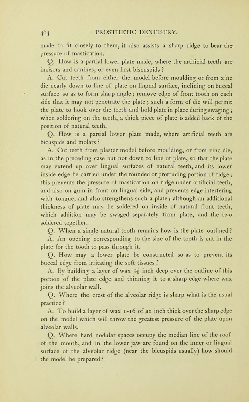 made to fit closely to them, it also assists a sharp ridge to bear the pressure of mastication. Q. How is a partial lower plate made, where the artificial teeth are incisors and canines, or even first biscuspids ? A. Cut teeth from either the model before moulding or from zinc die nearly down to line of plate on lingual surface, inclining on buccal surface so as to form sharp angle; remove edge of front tooth on each side that it may not penetrate the plate ; such a form of die will permit the plate to hook over the teeth and hold plate in place during swaging ; when soldering on the teeth, a thick piece of plate is added back of the position of natural teeth. Q. How is a partial lower plate made, where artificial teeth are bicuspids and molars ? A. Cut teeth from plaster model before moulding, or from zinc die, as in the preceding case but not down to line of plate, so that the plate may extend up over lingual surfaces of natural teeth, and its lower inside edge be carried under the rounded or protruding portion of ridge ; this prevents the pressure of mastication on ridge under artificial teeth, and also on gum in front on lingual side, and prevents edge interfering with tongue, and also strengthens such a plate; although an additional thickness of plate may be soldered on inside of natural front teeth, which addition may be swaged separately from plate, and the two soldered together. Q. When a single natural tooth remains how is the plate outlined ? A. An opening corresponding to the size of the tooth is cut in the plate for the tooth to pass through it. Q. How may a lower plate be constructed so as to prevent its buccal edge from irritating the soft tissues ? A. By building a layer of wax inch deep over the outline of this portion of the plate edge and thinning it to a sharp edge where wax joins the alveolar wall. O. Where the crest of the alveolar ridge is sharp what is the usual practice ? A. To build a layer of wax i-i6 of an inch thick over the sharp edge on the model which will throw the greatest pressure of the plate upon alveolar walls. Q. Where hard nodular spaces occupy the median line of the roof of the mouth, and in the lower jaw are found on the inner or lingual surface of the alveolar ridge (near the bicuspids usually) how should the model be prepared ?