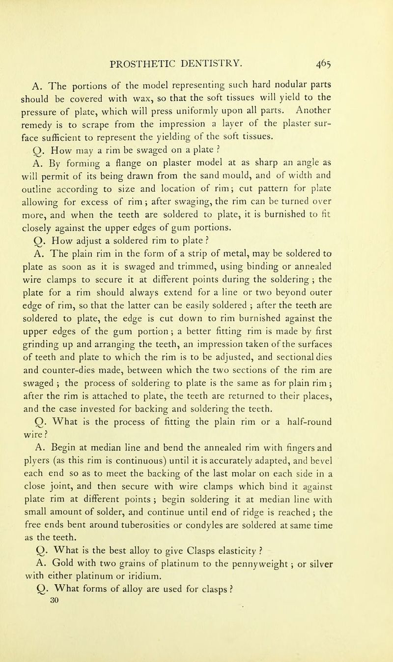 A. The portions of the model representing such hard nodular parts should be covered with wax, so that the soft tissues will yield to the pressure of plate, which will press uniformly upon all parts. Another remedy is to scrape from the impression a layer of the plaster sur- face sufficient to represent the yielding of the soft tissues. Q. How may a rim be swaged on a plate ? A. By forming a flange on plaster model at as sharp an angle as will permit of its being drawn from the sand mould, and of width and outline according to size and location of rim; cut pattern for plate allowing for excess of rim; after swaging, the rim can be turned over more, and when the teeth are soldered to plate, it is burnished to fit closely against the upper edges of gum portions. Q. How adjust a soldered rim to plate ? A. The plain rim in the form of a strip of metal, may be soldered to plate as soon as it is swaged and trimmed, using binding or annealed wire clamps to secure it at different points during the soldering ; the plate for a rim should always extend for a line or two beyond outer edge of rim, so that the latter can be easily soldered ; after the teeth are soldered to plate, the edge is cut down to rim burnished against the upper edges of the gum portion ; a better fitting rim is made by first grinding up and arranging the teeth, an impression taken of the surfaces of teeth and plate to which the rim is to be adjusted, and sectional dies and counter-dies made, between which the two sections of the rim are swaged ; the process of soldering to plate is the same as for plain rim ; after the rim is attached to plate, the teeth are returned to their places, and the case invested for backing and soldering the teeth. Q. What is the process of fitting the plain rim or a half-round wire ? A. Begin at median line and bend the annealed rim with fingers and plyers (as this rim is continuous) until it is accurately adapted, and bevel each end so as to meet the backing of the last molar on each side in a close joint, and then secure with wire clamps which bind it against plate rim at different points ; begin soldering it at median line with small amount of solder, and continue until end of ridge is reached ; the free ends bent around tuberosities or condyles are soldered at same time as the teeth. Q. What is the best alloy to give Clasps elasticity ? A. Gold with two grains of platinum to the pennyweight ; or silver with either platinum or iridium. (3. What forms of alloy are used for clasps ? 30