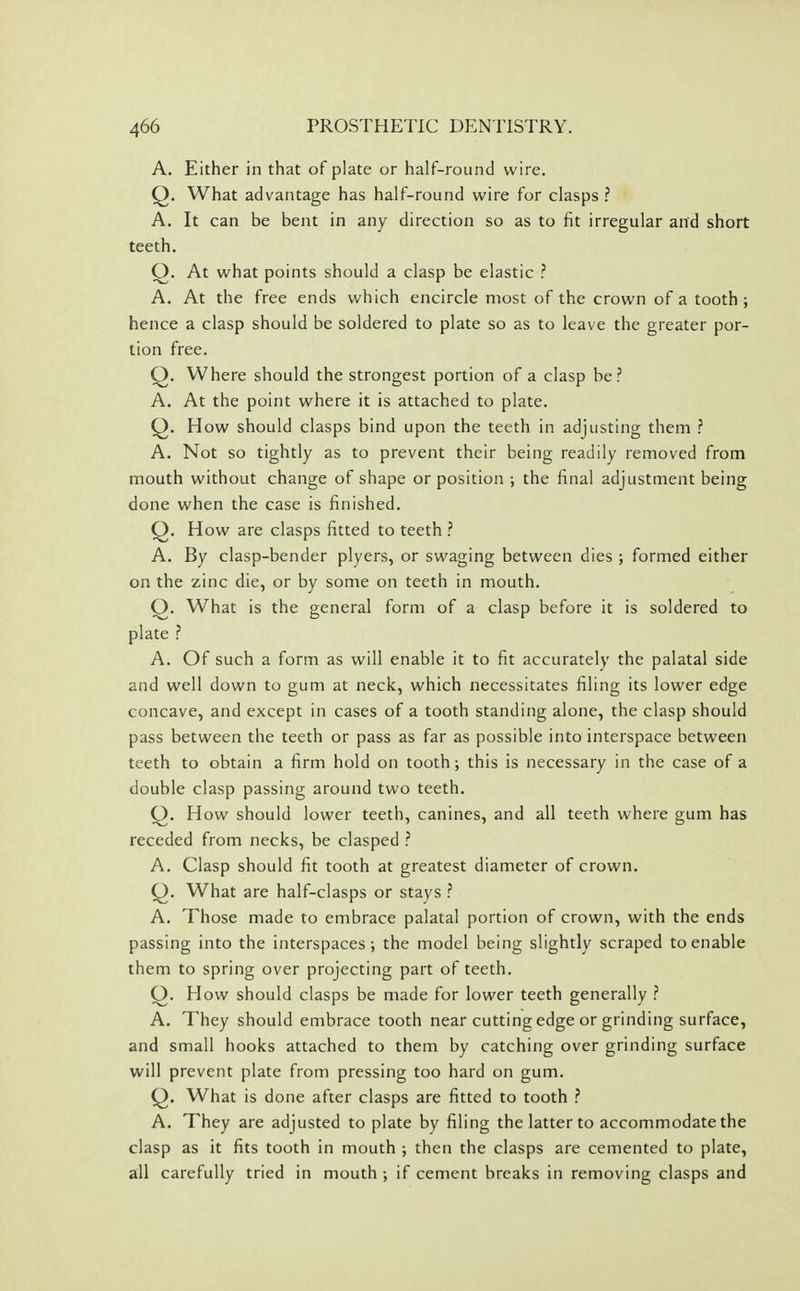 A. Either in that of plate or half-round wire. Q. What advantage has half-round wire for clasps ? A. It can be bent in any direction so as to fit irregular and short teeth. Q. At what points should a clasp be elastic ? A. At the free ends which encircle most of the crown of a tooth ; hence a clasp should be soldered to plate so as to leave the greater por- tion free. Q. Where should the strongest portion of a clasp be? A. At the point where it is attached to plate. Q. How should clasps bind upon the teeth in adjusting them ? A. Not so tightly as to prevent their being readily removed from mouth without change of shape or position; the final adjustment being done when the case is finished. Q. How are clasps fitted to teeth ? A. By clasp-bender plyers, or swaging between dies ; formed either on the zinc die, or by some on teeth in mouth. Q. What is the general form of a clasp before it is soldered to plate ? A. Of such a form as will enable it to fit accurately the palatal side and well down to gum at neck, which necessitates filing its lower edge concave, and except in cases of a tooth standing alone, the clasp should pass between the teeth or pass as far as possible into interspace between teeth to obtain a firm hold on tooth; this is necessary in the case of a double clasp passing around two teeth. (j). How should lower teeth, canines, and all teeth where gum has receded from necks, be clasped ? A. Clasp should fit tooth at greatest diameter of crown. Q. What are half-clasps or stays ? A. Those made to embrace palatal portion of crown, with the ends passing into the interspaces; the model being slightly scraped to enable them to spring over projecting part of teeth. O. How should clasps be made for lower teeth generally ? A. They should embrace tooth near cutting edge or grinding surface, and small hooks attached to them by catching over grinding surface will prevent plate from pressing too hard on gum. Q. What is done after clasps are fitted to tooth ? A. They are adjusted to plate by filing the latter to accommodate the clasp as it fits tooth in mouth ; then the clasps are cemented to plate, all carefully tried in mouth ; if cement breaks in removing clasps and