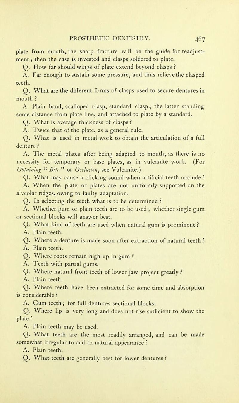 plate from mouth, the sharp fracture will be the guide for readjust- ment ; then the case is invested and clasps soldered to plate. Q. How far should wings of plate extend beyond clasps ? A. Far enough to sustain some pressure, and thus relieve the clasped teeth. Q. What are the different forms of clasps used to secure dentures in mouth ? A. Plain band, scalloped clasp, standard clasp; the latter standing some distance from plate line, and attached to plate by a standard. Q. What is average thickness of clasps ? A. Twice that of the plate, as a general rule. Q. What is used in metal work to obtain the articulation of a full denture ? A. The metal plates after being adapted to mouth, as there is no necessity for temporary or base plates, as in vulcanite work. (For Obtaining  Bite  or Occlusion^ see Vulcanite.) Q. What may cause a clicking sound when artificial teeth occlude ? A. When the plate or plates are not uniformly supported on the alveolar ridges, owing to faulty adaptation. Q. In selecting the teeth what is to be determined ? A. Whether gum or plain teeth are to be used ; whether single gum or sectional blocks will answer best. Q. What kind of teeth are used when natural gum is prominent .'' A. Plain teeth. Q. Where a denture is made soon after extraction of natural teeth ? A. Plain teeth. Q. Where roots remain high up in gum A. Teeth with partial gums. Q. Where natural front teeth of lower jaw project greatly .'' A. Plain teeth. Q. Where teeth have been extracted for some time and absorption is considerable ? A. Gum teeth ; for full dentures sectional blocks. O. Where lip is very long and does not rise sufficient to show the plate A. Plain teeth may be used. Q. What teeth are the most readily arranged, and can be made somewhat irregular to add to natural appearance ? A. Plain teeth. Q. What teeth are generally best for lower dentures ?