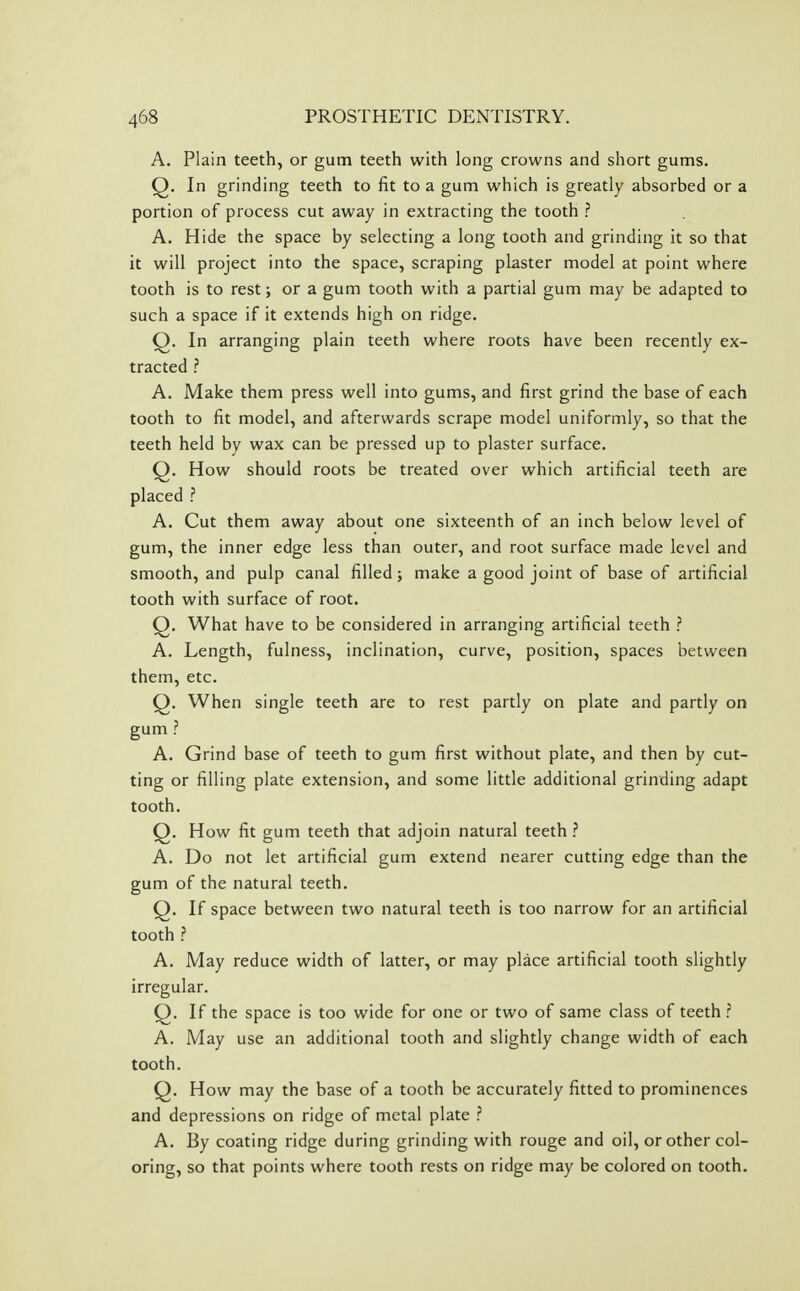 A. Plain teeth, or gum teeth with long crowns and short gums. Q. In grinding teeth to fit to a gum which is greatly absorbed or a portion of process cut away in extracting the tooth ? A. Hide the space by selecting a long tooth and grinding it so that it will project into the space, scraping plaster model at point where tooth is to rest; or a gum tooth with a partial gum may be adapted to such a space if it extends high on ridge. Q. In arranging plain teeth where roots have been recently ex- tracted ? A. Make them press well into gums, and first grind the base of each tooth to fit model, and afterwards scrape model uniformly, so that the teeth held by wax can be pressed up to plaster surface. Q. How should roots be treated over which artificial teeth are placed ? A. Cut them away about one sixteenth of an inch below level of gum, the inner edge less than outer, and root surface made level and smooth, and pulp canal filled; make a good joint of base of artificial tooth with surface of root. Q. What have to be considered in arranging artificial teeth ? A. Length, fulness, inclination, curve, position, spaces between them, etc. Q. When single teeth are to rest partly on plate and partly on gum ? A. Grind base of teeth to gum first without plate, and then by cut- ting or filling plate extension, and some little additional grinding adapt tooth. Q. How fit gum teeth that adjoin natural teeth ? A. Do not let artificial gum extend nearer cutting edge than the gum of the natural teeth. Q. If space between two natural teeth is too narrow for an artificial tooth ? A. May reduce width of latter, or may place artificial tooth slightly irregular. Q. If the space is too wide for one or two of same class of teeth ? A. May use an additional tooth and slightly change width of each tooth. Q. How may the base of a tooth be accurately fitted to prominences and depressions on ridge of metal plate ? A. By coating ridge during grinding with rouge and oil, or other col- oring, so that points where tooth rests on ridge may be colored on tooth.