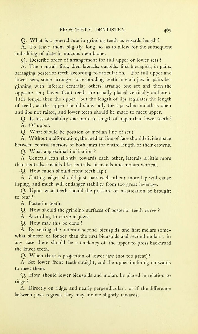 Q. What is a general rule in grinding teeth as regards length ? A. To leave them slightly long so as to allow for the subsequent imbedding of plate in mucous membrane. Q. Describe order of arrangement for full upper or lower sets .'' A. The centrals first, then laterals, cuspids, first bicuspids, in pairs, arranging posterior teeth according to articulation. For full upper and lower sets, some arrange corresponding teeth in each jaw in pairs be- ginning with inferior centrals; others arrange one set and then the opposite set; lower front teeth are usually placed vertically and are a little longer than the upper; but the length of lips regulates the length of teeth, as the upper should show only the tips when mouth is open and lips not raised, and lower teeth should be made to meet upper. Q. Is loss of stability due more to length of upper than lower teeth ? A. Of upper. Q. What should be position of median line of set ? A. Without malformation, the median line of face should divide space between central incisors of both jaws for entire length of their crowns. Q. What approximal inclination ? A. Centrals lean slightly towards each other, laterals a little more than centrals, cuspids like centrals, bicuspids and molars vertical. Q. How much should front teeth lap ? A. Cutting edges should just pass each other; more lap will cause lisping, and much will endanger stability from too great leverage. Q. Upon what teeth should the pressure of mastication be brought to bear ? A. Posterior teeth. Q. How should the grinding surfaces of posterior teeth curve ? A. According to curve of jaws. Q. How may this be done ? A. By setting the inferior second bicuspids and first molars some- what shorter or longer than the first bicuspids and second molars; in any case there should be a tendency of the upper to press backward the lower teeth. Q. When there is projection of lower jaw (not too great) ? A. Set lower front teeth straight, and the upper inclining outwards to meet them. Q. How should lower bicuspids and molars be placed in relation to ridge ? A. Directly on ridge, and nearly perpendicular; or if the difference between jaws is great, they may incline slightly inwards.