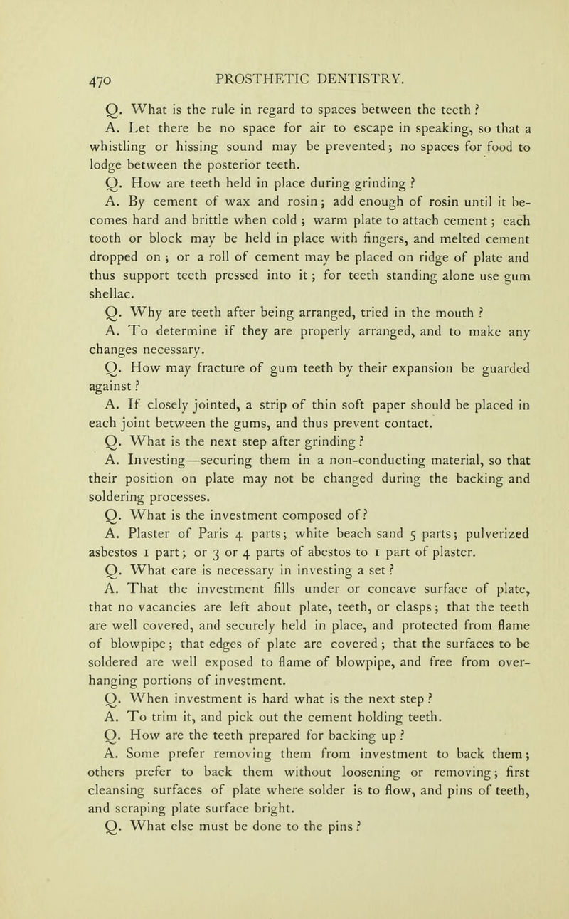 Q. What is the rule in regard to spaces between the teeth ? A. Let there be no space for air to escape in speaking, so that a whistling or hissing sound may be prevented; no spaces for food to lodge between the posterior teeth. Q. How are teeth held in place during grinding ? A. By cement of wax and rosin; add enough of rosin until it be- comes hard and brittle when cold ; warm plate to attach cement; each tooth or block may be held in place with fingers, and melted cement dropped on ; or a roll of cement may be placed on ridge of plate and thus support teeth pressed into it ; for teeth standing alone use gum shellac. Q. Why are teeth after being arranged, tried in the mouth ? A. To determine if they are properly arranged, and to make any changes necessary. Q. How may fracture of gum teeth by their expansion be guarded against ? A. If closely jointed, a strip of thin soft paper should be placed in each joint between the gums, and thus prevent contact. Q. What is the next step after grinding ? A. Investing—securing them in a non-conducting material, so that their position on plate may not be changed during the backing and soldering processes. Q. What is the investment composed of.? A. Plaster of Paris 4 parts; white beach sand 5 parts; pulverized asbestos i part; or 3 or 4 parts of abestos to i part of plaster. Q. What care is necessary in investing a set ? A. That the investment fills under or concave surface of plate, that no vacancies are left about plate, teeth, or clasps; that the teeth are well covered, and securely held in place, and protected from flame of blowpipe; that edges of plate are covered ; that the surfaces to be soldered are well exposed to flame of blowpipe, and free from over- hanging portions of investment. Q. When investment is hard what is the next step ? A. To trim it, and pick out the cement holding teeth. Q. How are the teeth prepared for backing up ? A. Some prefer removing them from investment to back them; others prefer to back them without loosening or removing; first cleansing surfaces of plate where solder is to flow, and pins of teeth, and scraping plate surface bright. Q. What else must be done to the pins ?