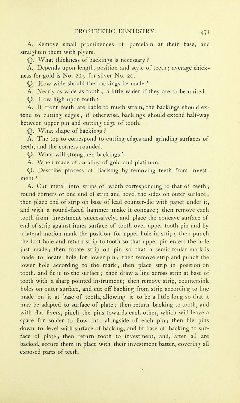A. Remove small prominences of porcelain at their base, and straighten them with plyers. Q, What thickness of backings is necessary ? A. Depends upon length, position and style of teeth ; average thick- ness for gold is No. 22 ; for silver No. 20. Q. How wide should the backings be made ? A. Nearly as wide as tooth ; a little wider if they are to be united. Q. How high upon teeth ? A. If front teeth are liable to much strain, the backings should ex- tend to cutting edges; if otherwise, backings should extend half-way between upper pin and cutting edge of tooth. Q. What shape of backings ? A. The top to correspond to cutting edges and grinding surfaces of teeth, and the corners rounded. Q. What will strengthen backings ? A. When made of an alloy of gold and platinum. Q. Describe process of Backing by removing teeth from invest- ment ? A. Cut metal into strips of width corresponding to that of teeth ; round corners of one end of strip and bevel the sides on outer surface ; then place end of strip on base of lead counter-die with paper under it, and with a round-faced hammer make it concave ; then remove each tooth from investment successively, and place the concave surface of end of strip against inner surface of tooth over upper tooth pin and by a lateral motion mark the position for upper hole in strip; then punch the first hole and return strip to tooth so that upper pin enters the hole just made; then rotate strip on pin so that a semicircular mark is made to locate hole for lower pin ; then remove strip and punch the lower hole according to the mark; then place strip in position on tooth, and fit it to the surface ; then draw a line across strip at base of tooth with a sharp pointed instrument; then remove strip, countersink holes on outer surface, and cut off backing from strip according to line made on it at base of tooth, allowing it to be a little long so that it may be adapted to surface of plate; then return backing to tooth, and with flat flyers, pinch the pins towards each other, which will leave a space for solder to flow into alongside of each pin; then file pins down to level with surface of backing, and fit base of backing to sur- face of plate; then return tooth to investment, and, after all are backed, secure them in place with their investment batter, covering all exposed parts of teeth.