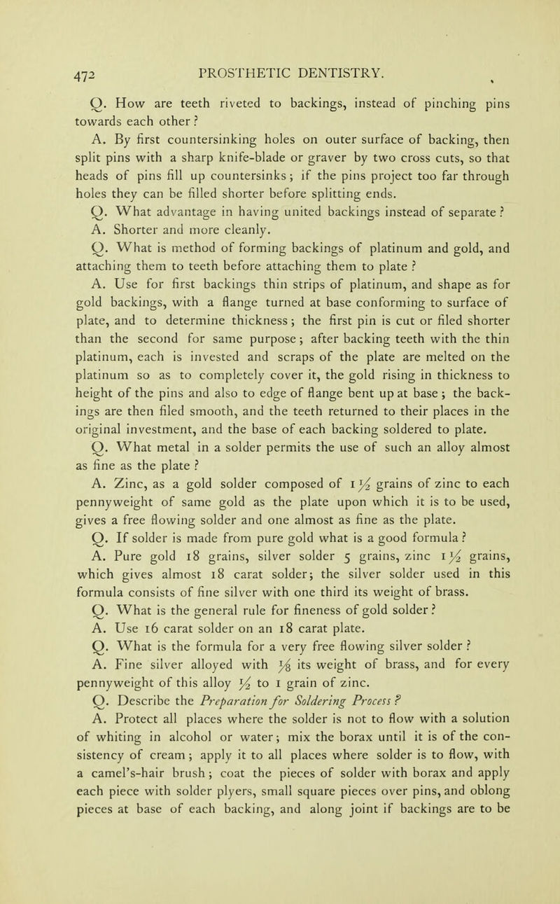 Q. How are teeth riveted to backings, instead of pinching pins towards each other ? A. By first countersinking holes on outer surface of backing, then split pins with a sharp knife-blade or graver by two cross cuts, so that heads of pins fill up countersinks; if the pins project too far through holes they can be filled shorter before splitting ends. Q. What advantage in having united backings instead of separate .'' A. Shorter and more cleanly. Q. What is method of forming backings of platinum and gold, and attaching them to teeth before attaching them to plate ? A. Use for first backings thin strips of platinum, and shape as for gold backings, with a flange turned at base conforming to surface of plate, and to determine thickness; the first pin is cut or filed shorter than the second for same purpose; after backing teeth with the thin platinum, each is invested and scraps of the plate are melted on the platinum so as to completely cover it, the gold rising in thickness to height of the pins and also to edge of flange bent up at base; the back- ings are then filed smooth, and the teeth returned to their places in the original investment, and the base of each backing soldered to plate. Q. What metal in a solder permits the use of such an alloy almost as fine as the plate ? A. Zinc, as a gold solder composed of ij^ grains of zinc to each pennyweight of same gold as the plate upon which it is to be used, gives a free flowing solder and one almost as fine as the plate. Q. If solder is made from pure gold what is a good formula ? A. Pure gold i8 grains, silver solder 5 grains, zinc i )^ grains, which gives almost 18 carat solder; the silver solder used in this formula consists of fine silver with one third its weight of brass. Q. What is the general rule for fineness of gold solder? A. Use 16 carat solder on an 18 carat plate. Q. What is the formula for a very free flowing silver solder ? A. Fine silver alloyed with its weight of brass, and for every pennyweight of this alloy ^ to 1 grain of zinc. Q. Describe the Preparation for Soldering Process ? A. Protect all places where the solder is not to flow with a solution of whiting in alcohol or water; mix the borax until it is of the con- sistency of cream; apply it to all places where solder is to flow, with a camel's-hair brush; coat the pieces of solder with borax and apply each piece with solder plyers, small square pieces over pins, and oblong pieces at base of each backing, and along joint if backings are to be