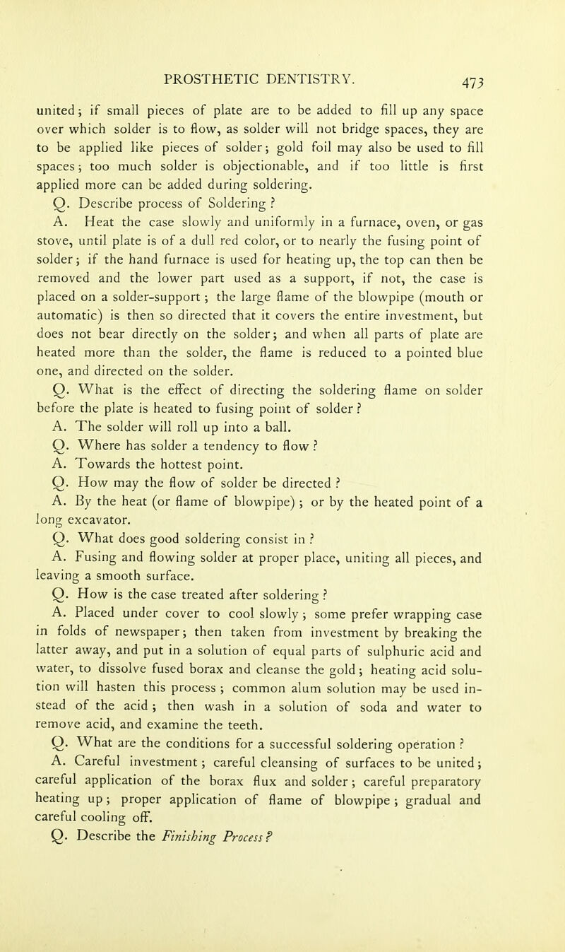 united; if small pieces of plate are to be added to fill up any space over which solder is to flow, as solder will not bridge spaces, they are to be applied like pieces of solder; gold foil may also be used to fill spaces; too much solder is objectionable, and if too little is first applied more can be added during soldering. Q. Describe process of Soldering ? A. Heat the case slowly and uniformly in a furnace, oven, or gas stove, until plate is of a dull red color, or to nearly the fusing point of solder; if the hand furnace is used for heating up, the top can then be removed and the lower part used as a support, if not, the case is placed on a solder-support ; the large flame of the blowpipe (mouth or automatic) is then so directed that it covers the entire investment, but does not bear directly on the solder; and when all parts of plate are heated more than the solder, the flame is reduced to a pointed blue one, and directed on the solder. Q. What is the effect of directing the soldering flame on solder before the plate is heated to fusing point of solder A. The solder will roll up into a ball. Q. Where has solder a tendency to flow ? A. Towards the hottest point. Q. How may the flow of solder be directed ? A. By the heat (or flame of blowpipe) ; or by the heated point of a long excavator. Q. What does good soldering consist in ? A. Fusing and flowing solder at proper place, uniting all pieces, and leaving a smooth surface. Q. How is the case treated after soldering ? A. Placed under cover to cool slowly ; some prefer wrapping case in folds of newspaper; then taken from investment by breaking the latter away, and put in a solution of equal parts of sulphuric acid and water, to dissolve fused borax and cleanse the gold; heating acid solu- tion will hasten this process ; common alum solution may be used in- stead of the acid ; then wash in a solution of soda and water to remove acid, and examine the teeth. Q. What are the conditions for a successful soldering operation ? A. Careful investment; careful cleansing of surfaces to be united; careful application of the borax flux and solder; careful preparatory heating up; proper application of flame of blowpipe ; gradual and careful cooling off. Q. Describe the Finishing Process P