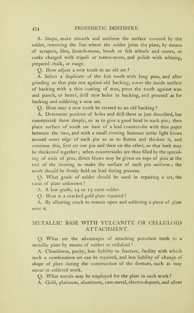A. Shape, make smooth and uniform the surface covered by the solder, removing the line where the solder joins the plate, by means of scrapers, files, Scotch-stone, brush or felt wheels and cones, or corks charged with tripoli or rotten-stone, and polish with whiting, prepared chalk, or rouge. Q. How adjust a new tooth to an old set ? A. Select a duplicate of the lost tooth with long pins, and after grinding so that pins rest against old backing, cover the inside surface of backing with a thin coating of wax, press the tooth against wax and punch, or better, drill new holes in backing, and proceed as for backing and soldering a new set. Q. How may a new tooth be riveted to an old backing ? A. Determine position of holes and drill them as just described, but countersink them deeply, so as to give a good head to each pin ; then place surface of tooth on base of a lead counter-die with thin paper between the two, and with a small riveting hammer strike light blows around outer edge of each pin so as to flatten and thicken it, and continue this, first on one pin and then on the other, so that both may be thickened together; when countersinks are thus filled by the spread- ing of ends of pins, direct blows may be given on tops of pins at the end of the riveting to make the surface of each pin uniform ; the tooth should be firmly held on lead during process. Q. What grade of solder should be used in repairing a set, the carat of plate unknown ? A. A low grade, 14 or 15 carat solder. Q. How is a cracked gold plate repaired ? A. By allowing crack to remain open and soldering a piece of plate over it. METALLIC BASE WITH VULCANITE OR CELLULOID ATTACHMENT. Q. What are the advantages of attaching porcelain teeth to a metallic plate by means of rubber or celluloid ? A. Cleanliness, purity, less liability to fracture, facility with which such a combination set can be repaired, and less liability of change of shape of plate during the construction of the denture, such as may occur in soldered work. Q. What metals may be employed for the plate in such work} A. Gold, platinum, aluminum, cast-metal, electro-deposit, and silver