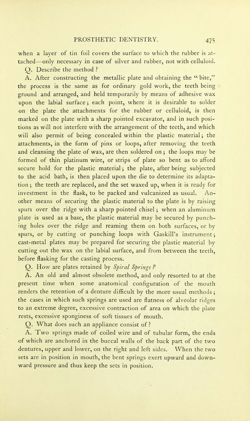 when a layer of tin foil covers the surface to which the rubber is at- tached—only necessary in case of silver and rubber, not with celluloid. Q. Describe the method A. After constructing the metallic plate and obtaining the  bite, the process is the same as for ordinary gold work, the teeth being ground and arranged, and held temporarily by means of adhesive wax upon the labial surface; each point, where it is desirable to solder on the plate the attachments for the rubber or celluloid, is then marked on the plate with a sharp pointed excavator, and in such posi- tions as will not interfere with the arrangement of the teeth, and which will also permit of being concealed within the plastic material; the attachments, in the form of pins or loops, after removing the teeth and cleansing the plate of wax, are then soldered on ; the loops may be formed of thin platinum wire, or strips of plate so bent as to afford secure hold for the plastic material; the plate, after being subjected to the acid bath, is then placed upon the die to determine its adapta- tion ; the teeth are replaced, and the set waxed up, when it is ready for investment in the flask, to be packed and vulcanized as usual. An- other means of securing the plastic material to the plate is by raising spurs over the ridge with a sharp pointed chisel; when an aluminum plate is used as a base, the plastic material may be secured by punch- ing holes over the ridge and reaming them on both surfaces, or by spurs, or by cutting or punching loops with Gaskill's instrument; cast-metal plates may be prepared for securing the plastic material by cutting out the wax on the labial surface, and from between the teeth, before flasking for the casting process. Q. How are plates retained by Spiral Springs ? A. An old and almost obsolete method, and only resorted to at the present time when some anatomical configuration of the mouth renders the retention of a denture difficult by the more usual methods; the cases in which such springs are used are flatness of alveolar ridges to an extreme degree, excessive contraction of area on which the plate rests, excessive sponginess of soft tissues of mouth. Q. What does such an appliance consist of? A. Two springs made of coiled wire and of tubular form, the ends of which are anchored in the buccal walls of the back part of the two dentures, upper and lower, on the right and left sides. When the two sets are in position in mouth, the bent springs exert upward and down- ward pressure and thus keep the sets in position.