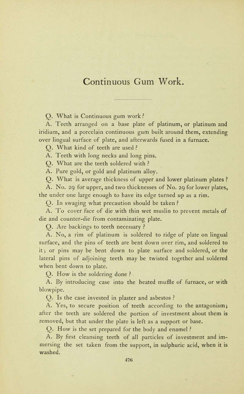 Continuous Gum Work. Q. What is Continuous gum work ? A. Teeth arranged on a base plate of platinum, or platinum and iridium, and a porcelain continuous gum built around them, extending over lingual surface of plate, and afterwards fused in a furnace. Q. What kind of teeth are used ? A. Teeth with long necks and long pins. Q. What are the teeth soldered with ? A. Pure gold, or gold and platinum alloy. Q. What is average thickness of upper and lower platinum plates ? A. No. 29 for upper, and two thicknesses of No. 29 for lower plates, the under one large enough to have its edge turned up as a rim. Q. In swaging what precaution should be taken ? A. To cover face of die with thin wet muslin to prevent metals of die and counter-die from contaminating plate. Q. Are backings to teeth necessary ? A. No, a rim of platinum is soldered to ridge of plate on lingual surface, and the pins of teeth are bent down over rim, and soldered to it; or pins may be bent down to plate surface and soldered, or the lateral pins of adjoining teeth may be twisted together and soldered when bent down to plate. Q. How is the soldering done ? A. By introducing case into the heated muffle of furnace, or with blowpipe. Q. Is the case invested in plaster and asbestos ? A. Yes, to secure position of teeth according to the antagonism; after the teeth are soldered the portion of investment about them is removed, but that under the plate is left as a support or base. Q. How is the set prepared for the body and enamel ? A. By first cleansing teeth of all particles of investment and im- mersing the set taken from the support, in sulphuric acid, when it is washed. 4l!6