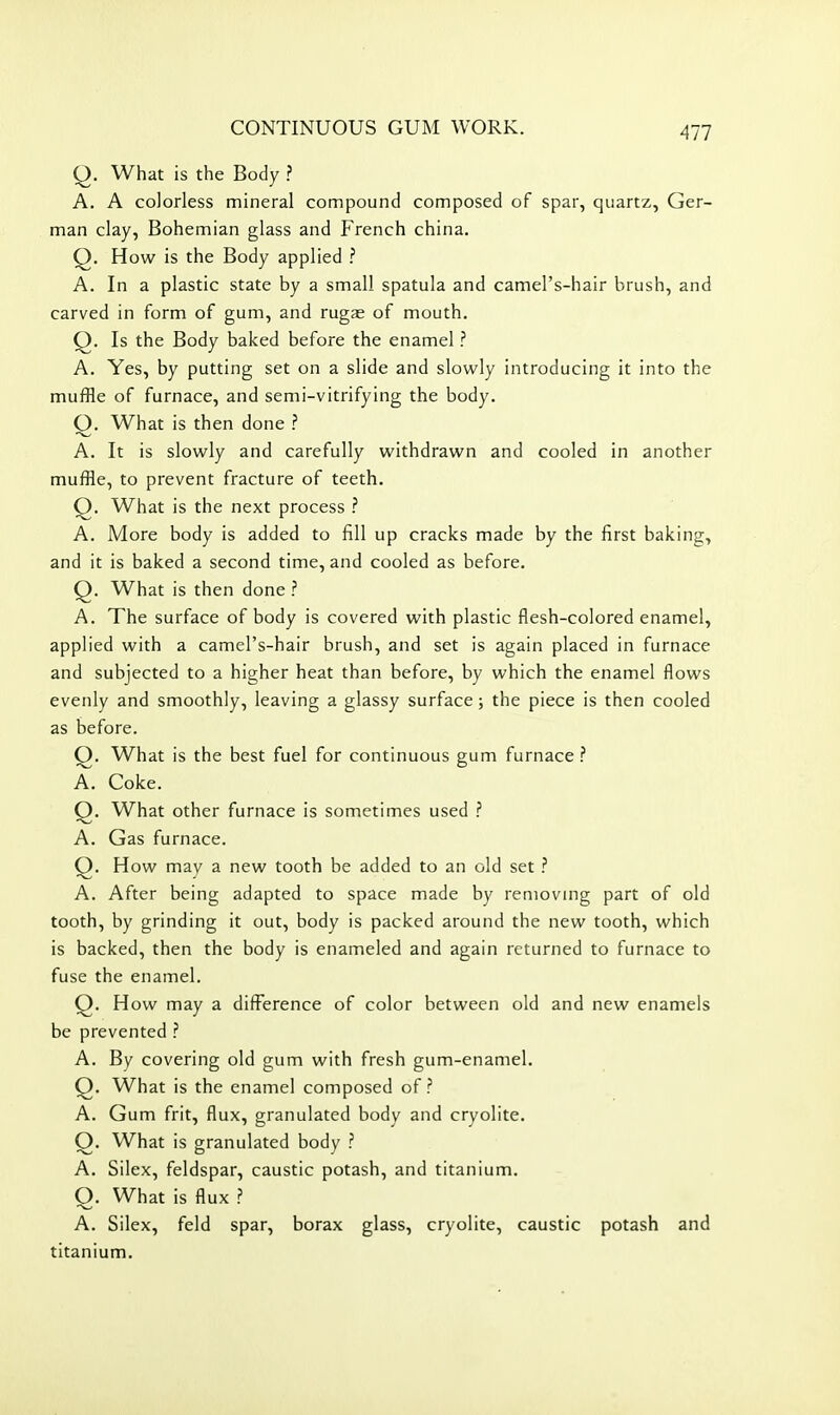 Q. What is the Body ? A. A colorless mineral compound composed of spar, quartz, Ger- man clay, Bohemian glass and French china. Q. How is the Body applied ? A. In a plastic state by a small spatula and camel's-hair brush, and carved in form of gum, and rugae of mouth. Q. Is the Body baked before the enamel ? A. Yes, by putting set on a slide and slowly introducing it into the muffle of furnace, and semi-vitrifying the body. Q. What is then done ? A. It is slowly and carefully withdrawn and cooled in another muffle, to prevent fracture of teeth. Q. What is the next process ? A. More body is added to fill up cracks made by the first baking, and it is baked a second time, and cooled as before. Q. What is then done ? A. The surface of body is covered with plastic flesh-colored enamel, applied with a camel's-hair brush, and set is again placed in furnace and subjected to a higher heat than before, by which the enamel flows evenly and smoothly, leaving a glassy surface; the piece is then cooled as before. Q. What is the best fuel for continuous gum furnace ? A. Coke. O. What other furnace is sometimes used ? A. Gas furnace. Q. How mav a new tooth be added to an old set ? A. After being adapted to space made by removmg part of old tooth, by grinding it out, body is packed around the new tooth, which is backed, then the body is enameled and again returned to furnace to fuse the enamel. Q. How may a difference of color between old and new enamels be prevented ? A. By covering old gum with fresh gum-enamel. Q. What is the enamel composed of? A. Gum frit, flux, granulated body and cryolite. O. What is granulated body ? A. Silex, feldspar, caustic potash, and titanium. Q. What is flux ? A. Silex, feld spar, borax glass, cryolite, caustic potash and titanium.