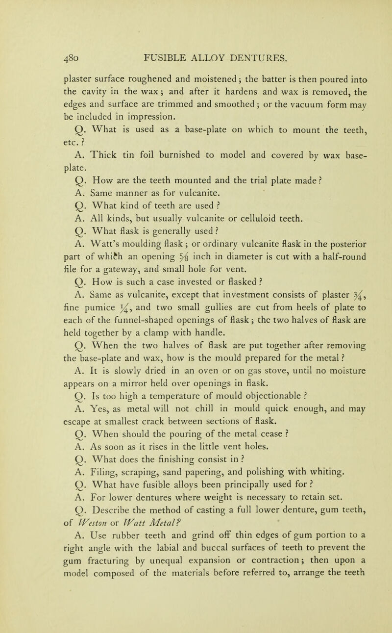 plaster surface roughened and moistened; the batter is then poured into the cavity in the wax ; and after it hardens and wax is removed, the edges and surface are trimmed and smoothed ; or the vacuum form may be included in impression. Q. What is used as a base-plate on which to mount the teeth, etc. .? A. Thick tin foil burnished to model and covered by wax base- plate. Q. How are the teeth mounted and the trial plate made ? A. Same manner as for vulcanite. Q. What kind of teeth are used ? A. All kinds, but usually vulcanite or celluloid teeth. Q. What flask is generally used ? A. Watt's moulding flask ; or ordinary vulcanite flask in the posterior part of whi^h an opening S/^ inch in diameter is cut with a half-round file for a gateway, and small hole for vent. Q. How is such a case invested or flasked ? A. Same as vulcanite, except that investment consists of plaster fine pumice i^, and two small gullies are cut from heels of plate to each of the funnel-shaped openings of flask; the two halves of flask are held together by a clamp with handle. Q. When the two halves of flask are put together after removing the base-plate and wax, how is the mould prepared for the metal ? A. It is slowly dried in an oven or on gas stove, until no moisture appears on a mirror held over openings in flask. Q. Is too high a temperature of mould objectionable ? A. Yes, as metal will not chill in mould quick enough, and may escape at smallest crack between sections of flask. Q. When should the pouring of the metal cease ? A. As soon as it rises in the little vent holes. Q. What does the finishing consist in ? A. Filing, scraping, sand papering, and polishing with whiting. Q. What have fusible alloys been principally used for ? A. For lower dentures where weight is necessary to retain set. Q. Describe the method of casting a full lower denture, gum teeth, of IFeston or Watt Metal? A. Use rubber teeth and grind off thin edges of gum portion to a right angle with the labial and buccal surfaces of teeth to prevent the gum fracturing by unequal expansion or contraction; then upon a model composed of the materials before referred to, arrange the teeth