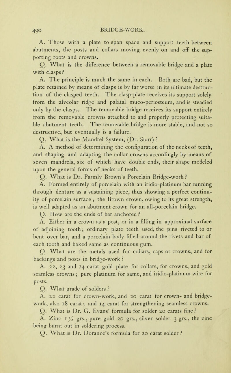 A. Those with a plate to span space and support teeth between abutments, the posts and collars moving evenly on and off the sup- porting roots and crowns. Q. What is the difference between a removable bridge and a plate with clasps? A. The principle is much the same in each. Both are bad, but the plate retained by means of clasps is by far worse in its ultimate destruc- tion of the clasped teeth. The clasp-plate receives its support solely from the alveolar ridge and palatal muco-periosteum, and is steadied only by the clasps. The removable bridge receives its support entirely from the removable crowns attached to and properly protecting suita- ble abutment teeth. The removable bridge is more stable, and not so destructive, but eventually is a failure. Q. What is the Mandrel System, (Dr. Starr) ? A. A method of determining the configuration of the necks of teeth, and shaping and adapting the collar crowns accordingly by means of seven mandrels, six of which have double ends, their shape modeled upon the general forms of necks of teeth. Q. What is Dr. Parmly Brown's Porcelain Bridge-work ? A. Formed entirely of porcelain with an iridio-platinum bar running through denture as a sustaining piece, thus showing a perfect continu- ity of porcelain surface ; the Brown crown, owing to its great strength, is well adapted as an abutment crown for an all-porcelain bridge. Q. How are the ends of bar anchored ? A. Either in a crown as a post, or in a filling in approximal surface of adjoining tooth ; ordinary plate teeth used, the pins riveted to or bent over bar, and a porcelain body filled around the rivets and bar of each tooth and baked same as continuous gum. Q. What are the metals used for collars, caps or crowns, and for backings and posts in bridge-work ? A. 22, 23 and 24 carat gold plate for collars, for crowns, and gold seamless crowns; pure platinum for same, and iridio-platinum wire for posts. Q. What grade of solders ? A. 22 carat for crown-work, and 20 carat for crown- and bridge- work, also 18 carat; and 14 carat for strengthening seamless crowns. Q. What is Dr. G. Evans' formula for solder 20 carats fine ? A. Zinc 1^ grs., pure gold 20 grs., silver solder 3 grs., the zinc being burnt out in soldering process. O. What is Dr. Dorance's formula for 20 carat solder ?