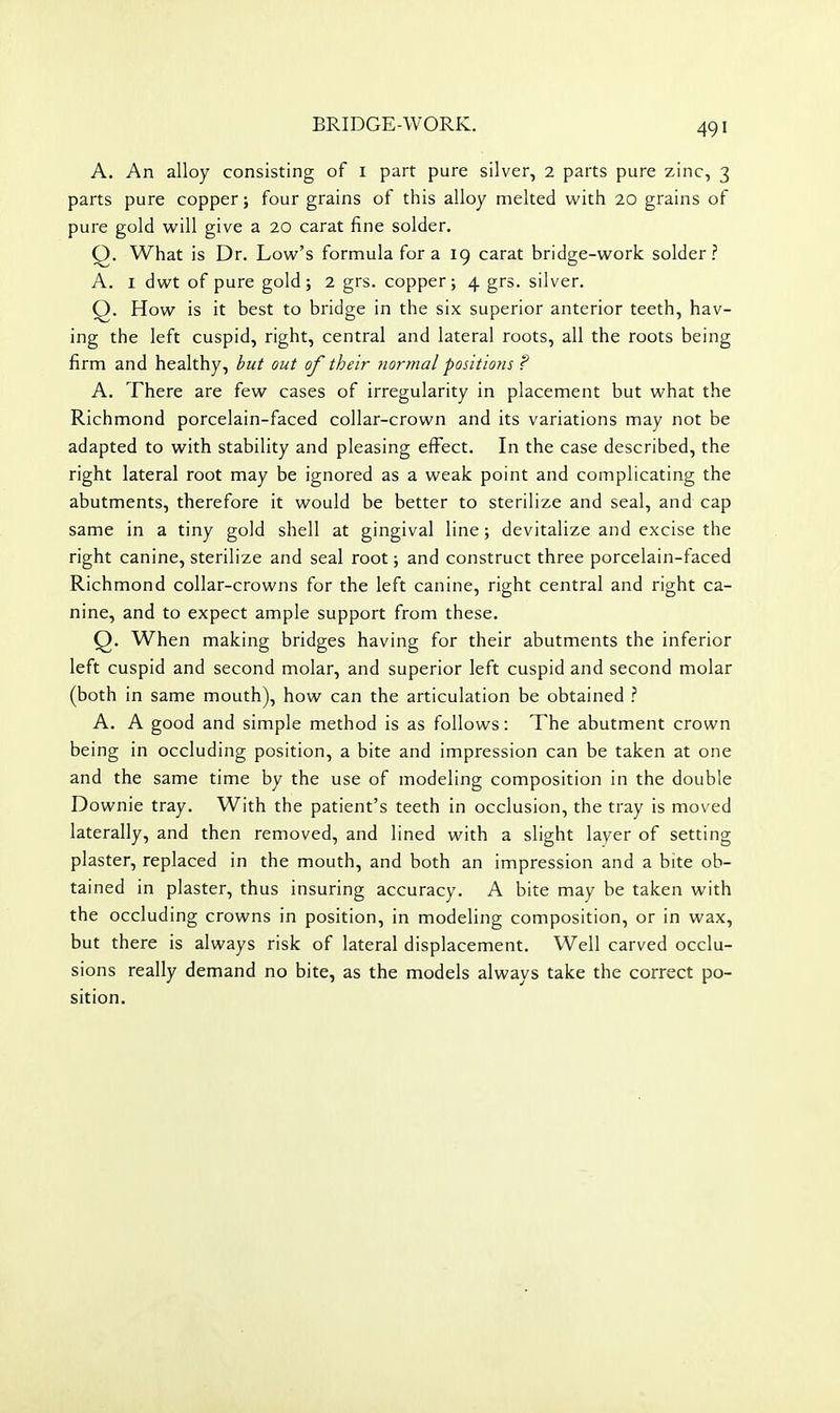 A. An alloy consisting of i part pure silver, 2 parts pure zinc, 3 parts pure copper; four grains of this alloy melted with 20 grains of pure gold will give a 20 carat fine solder. Q. What is Dr. Low's formula for a 19 carat bridge-work solder.'' A. I dwt of pure gold; 2 grs. copper; 4 grs. silver. Q. How is it best to bridge in the six superior anterior teeth, hav- ing the left cuspid, right, central and lateral roots, all the roots being firm and healthy, but out of their Jiormal positions ? A. There are few cases of irregularity in placement but what the Richmond porcelain-faced collar-crown and its variations may not be adapted to with stability and pleasing effect. In the case described, the right lateral root may be ignored as a weak point and complicating the abutments, therefore it would be better to sterilize and seal, and cap same in a tiny gold shell at gingival line; devitalize and excise the right canine, sterilize and seal root; and construct three porcelain-faced Richmond collar-crowns for the left canine, right central and right ca- nine, and to expect ample support from these. Q. When making bridges having for their abutments the inferior left cuspid and second molar, and superior left cuspid and second molar (both in same mouth), how can the articulation be obtained A. A good and simple method is as follows: The abutment crown being in occluding position, a bite and impression can be taken at one and the same time by the use of modeling composition in the double Downie tray. With the patient's teeth in occlusion, the tray is moved laterally, and then removed, and lined with a slight layer of setting plaster, replaced in the mouth, and both an impression and a bite ob- tained in plaster, thus insuring accuracy. A bite may be taken with the occluding crowns in position, in modeling composition, or in wax, but there is always risk of lateral displacement. Well carved occlu- sions really demand no bite, as the models always take the correct po- sition.