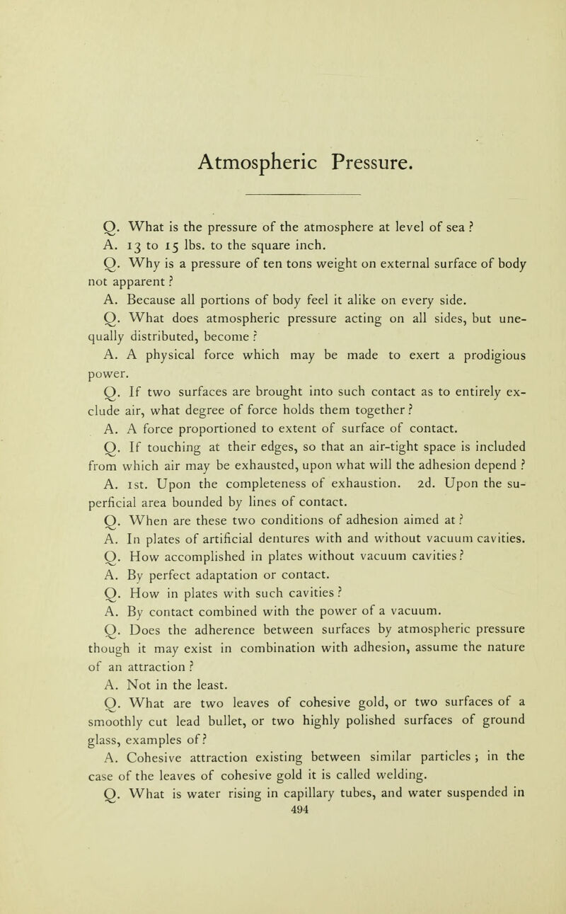 Atmospheric Pressure. Q. What is the pressure of the atmosphere at level of sea ? A. 13 to 15 lbs. to the square inch. Q. Why is a pressure of ten tons weight on external surface of body not apparent ? A. Because all portions of body feel it alike on every side. Q. What does atmospheric pressure acting on all sides, but une- qually distributed, become r A. A physical force which may be made to exert a prodigious power. Q. If two surfaces are brought into such contact as to entirely ex- clude air, what degree of force holds them together ? A. A force proportioned to extent of surface of contact. Q. If touching at their edges, so that an air-tight space is included from which air may be exhausted, upon what will the adhesion depend ? A. 1st. Upon the completeness of exhaustion. 2d. Upon the su- perficial area bounded by lines of contact. Q. When are these two conditions of adhesion aimed at ? A. In plates of artificial dentures with and without vacuum cavities. Q. How accomplished in plates without vacuum cavities? A. By perfect adaptation or contact. Q. How in plates with such cavities ? A. By contact combined with the power of a vacuum. Q. Does the adherence between surfaces by atmospheric pressure though it may exist in combination with adhesion, assume the nature of an attraction ? A. Not in the least. Q. What are two leaves of cohesive gold, or two surfaces of a smoothly cut lead bullet, or two highly polished surfaces of ground glass, examples of? A. Cohesive attraction existing between similar particles ; in the case of the leaves of cohesive gold it is called welding. Q. What is water rising in capillary tubes, and water suspended in