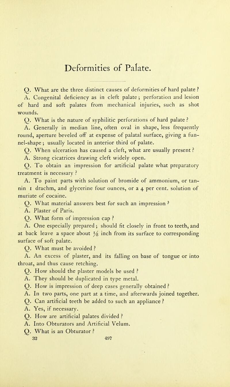 Deformities of Palate. Q. What are the three distinct causes of deformities of hard palate ? A. Congenital deficiency as in cleft palate ; perforation and lesion of hard and soft palates from mechanical injuries, such as shot wounds. Q. What is the nature of syphilitic perforations of hard palate ? A. Generally in median line, often oval in shape, less frequently round, aperture beveled ofF at expense of palatal surface, giving a fun- nel-shape ; usually located in anterior third of palate. Q. When ulceration has caused a cleft, what are usually present A. Strong cicatrices drawing cleft widely open, Q. To obtain an impression for artificial palate what preparatory treatment is necessary ? A. To paint parts with solution of bromide of ammonium, or tan- nin I drachm, and glycerine four ounces, or a 4 per cent, solution of muriate of cocaine. Q. What material answers best for such an impression ? A. Plaster of Paris. O. What form of impression cap ? A. One especially prepared ; should fit closely in front to teeth, and at back leave a space about j/^ inch from its surface to corresponding surface of soft palate. Q. What must be avoided ? A. An excess of plaster, and its falling on base of tongue or into throat, and thus cause retching. Q. How should the plaster models be used ? A. They should be duplicated in type metal. Q. How is impression of deep cases generally obtained ? A. In two parts, one part at a time, and afterwards joined together. Q. Can artificial teeth be added to such an appliance ? A. Yes, if necessary. Q. How are artificial palates divided ? A. Into Obturators and Artificial Velum. Q. What is an Obturator ?