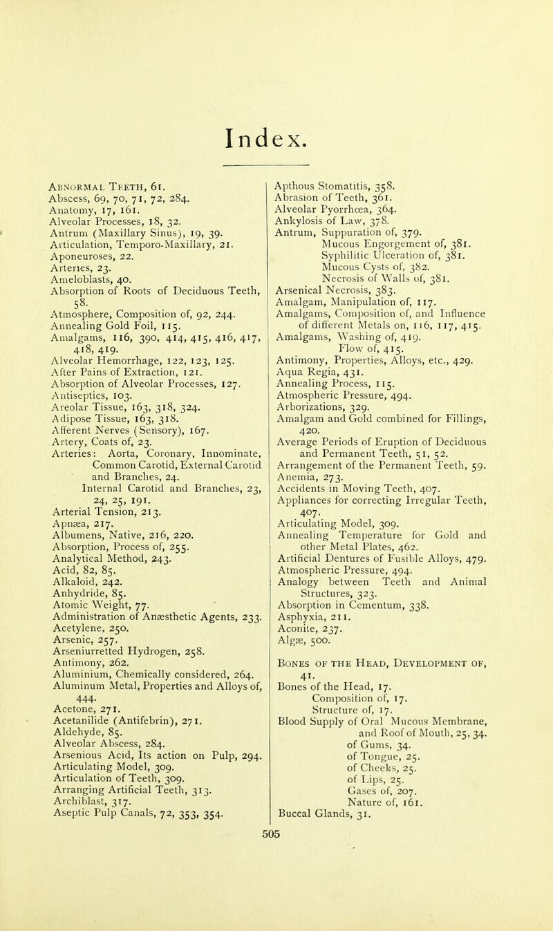 Index. Abnormal Tketh, 6i. Abscess, 69, 70, 71, 72, 284. Anatomy, 17, 161. Alveolar Processes, 18, 32. Antrum (Maxillary Sinus), 19, 39. Articulation, Temporo-Maxillary, 21. Aponeuroses, 22. Arteries, 23. Ameloblasts, 40. Absorption of Roots of Deciduous Teeth, Atmosphere, Composition of, 92, 244. Annealing Gold Foil, 115. Amalgams, 116, 390, 414,415,416,417, 418, 419. Alveolar Hemorrhage, 122, 123, 125. After Pains of Extraction, 121. Absorption of Alveolar Processes, 127. Antiseptics, 103. Areolar Tissue, 163, 318, 324. Adipose Tissue, 163, 318. Afferent Nerves (Sensory), 167. Artery, Coats of, 23. Arteries: Aorta, Coronary, Innominate, Common Carotid, External Carotid and Branches, 24. Internal Carotid and Branches, 23, 24, 25, 191. Arterial Tension, 213. ApnEea, 217. Albumens, Native, 216, 220. Absorption, Process of, 255. Analytical Method, 243. Acid, 82, 85. Alkaloid, 242. Anhydride, 85. Atomic Weight, 77. Administration of Anaesthetic Agents, 233. Acetylene. 250. Arsenic, 257. Arseniurretted Hydrogen, 258. Antimony, 262. Aluminium, Chemically considered, 264. Aluminum Metal, Properties and Alloys of, 444- Acetone, 271. Acetanilide (Antifebrin), 271. Aldehyde, 85. Alveolar Abscess, 284. Arsenious Acid, Its action on Pulp, 294. Articulating Model, 309. Articulation of Teeth, 309. Arranging Artificial Teeth, 313. Archiblast, 317. Aseptic Pulp Canals, 72, 353, 354. Apthous Stomatitis, 358. Abrasion of Teeth, 361. Alveolar Pyorrhoea, 364. Ankylosis of Law, 378. Antrum, Suppuration of, 379. Mucous Engorgement of, 381. Syphilitic Ulceration of, 381. Mucous Cysts of, 382. Necrosis of Walls of, 381. Arsenical Necrosis, 383. Amalgam, Manipulation of, 117. Amalgams, Composition of, and Influence of different Metals on, 116, 117, 415. Amalgams, Washing of, 419. Flow of, 415. Antimony, Properties, Alloys, etc., 429. Aqua Regia, 431. Annealing Process, 115. Atmospheric Pressure, 494. Arborizations, 329. Amalgam and Gold combined for Fillings, 420. Average Periods of Eruption of Deciduous and Permanent Teeth, 51, 52. Arrangement of the Permanent Teeth, 59. Anemia, 273. Accidents in Moving Teeth, 407. Appliances for correcting Irregular Teeth, 407. Articulating Model, 309. Annealing Temperature for Gold and other Metal Plates, 462. Artificial Dentures of Fusible Alloys, 479. Atmospheric Pressure, 494. Analogy between Teeth and Animal Structures, 323. Absorption in Cementum, 338. Asphyxia, 211. Aconite, 237. Algae, 500. Bones of the Head, Development of, 41- Bones of the Head, 17. Composition of, 17. Structure of, 17. Blood Supply of Oral Mucous Membrane, and Roof of Moutli, 25, 34. of Gums, 34. of Tongue, 25. of Cheeks, 25. of Lips, 25. Gases of, 207. Nature of, 161. Buccal Glands, 31.