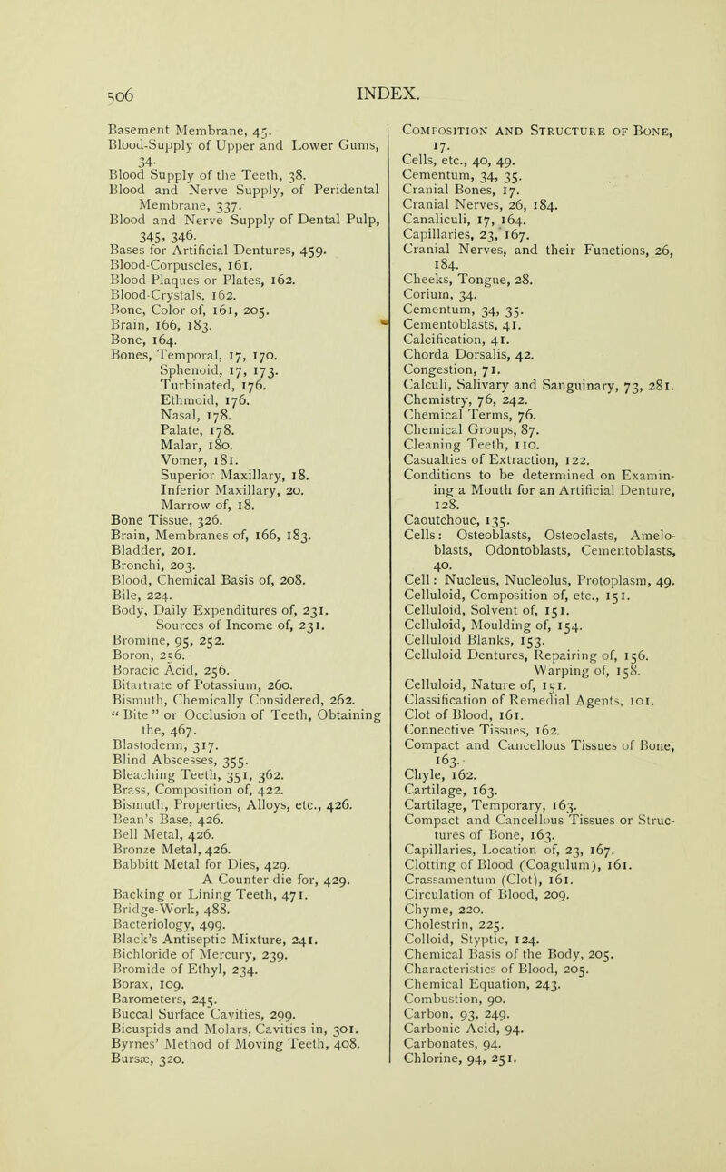 Basement Membrane, 45. Blood-Supply of Upper and Lower Gums, 34- Blood Supply of tlie Teeth, 38. Blood and Nerve Supply, of Peridental Membrane, 337. Blood and Nerve Supply of Dental Pulp, 345. 346. Bases for Artificial Dentures, 459. Blood-Corpuscles, 161. Blood-Plaques or Plates, 162. Blood-Crystals, 162. Bone, Color of, 161, 205. Brain, 166, 183.  Bone, 164. Bones, Temporal, 17, 170. Sphenoid, 17, 173. Turbinated, 176. Ethmoid, 176. Nasal, 178. Palate, 178. Malar, 180. Vomer, 181. Superior Maxillary, 18. Inferior Maxillary, 20. Marrow of, 18. Bone Tissue, 326. Brain, Membranes of, 166, 183. Bladder, 201. Bronchi, 203. Blood, Chemical Basis of, 208. Bile, 224. Body, Daily Expenditures of, 231. Sources of Income of, 231. Bromine, 95, 252. Boron, 256. Boracic Acid, 256. Bitartrate of Potassium, 260. Bismutli, Chemically Considered, 262.  Bite  or Occlusion of Teeth, Obtaining the, 467. Blastoderm, 317. Blind Abscesses, 355. Bleaching Teeth, 351, 362. Brass, Composition of, 422. Bismuth, Properties, Alloys, etc., 426. Bean's Base, 426. Bell Metal, 426. Bronze Metal, 426. Babbitt Metal for Dies, 429. A Counter-die for, 429. Backing or Lining Teeth, 471. Bridge-Work, 488. Bacteriology, 499. Black's Antiseptic Mixture, 241. Bichloride of Mercury, 239. Bromide of Ethyl, 234. Borax, 109. Barometers, 245. Buccal Surface Cavities, 299. Bicuspids and Molars, Cavities in, 301. Byrnes' Method of Moving Teeth, 408. Bursse, 320. Composition and Structure of Bone, 17- Cells, etc., 40, 49. Cementum, 34, 35. Cranial Bones, 17. Cranial Nerves, 26, 184. Canaliculi, 17, 164. Capillaries, 23,' 167. Cranial Nerves, and their Functions, 26, 184. Cheeks, Tongue, 28. Corium, 34. Cementum, 34, 35. Cementoblasts, 41. Calcification, 41. Chorda Dorsalis, 42. Congestion, 71. Calculi, Salivary and Sanguinary, 73, 281. Chemistry, 76, 242. Chemical Terms, 76. Chemical Groups, 87. Cleaning Teeth, no. Casualties of Extraction, 122. Conditions to be determined on Examin- ing a Mouth for an Artificial Denture, 128. Caoutchouc, 135. Cells: Osteoblasts, Osteoclasts, Amelo- blasts. Odontoblasts, Cementoblasts, 40. Cell: Nucleus, Nucleolus, Protoplasm, 49. Celluloid, Composition of, etc., 151. Celluloid, Solvent of, 151. Celluloid, Moulding of, 154. Celluloid Blanks, 153. Celluloid Dentures, Repairing of, 156. Warping of, 158. Celluloid, Nature of, 151. Classification of Remedial Agents, loi. Clot of Blood, 161. Connective Tissues, 162. Compact and Cancellous Tissues of Bone, 163. Chyle, 162. Cartilage, 163. Cartilage, Temporary, 163. Compact and Cancellous Tissues or Struc- tures of Bone, 163. Capillaries, I^ocation of, 23, 167. Clotting of Blood (Coagulum), 161. Crassamentum (Clot), 161. Circulation of Blood, 209. Chyme, 220. Cholestrin, 225. Colloid, Styptic, 124. Chemical Basis of the Body, 205. Characteristics of Blood, 205. Chemical Equation, 243. Combustion, 90. Carbon, 93, 249. Carbonic Acid, 94. Carbonates, 94. Chlorine, 94, 251.