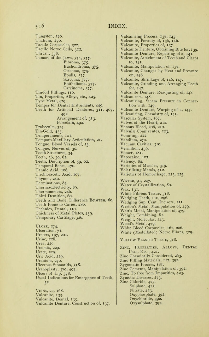 Tungsten, 270. Thalium, 270. Tactile Corpuscles, 322. Tactile Nerve Cells, 322. Thrush, 358. Tumors of the Jaws, 374, 377. Fibroma, 375. Euchondroma, 375. Osteoma, 375. Epulis, 377. Sarcoma, 377. Epithelioma, 377. Carcinoma, 377. Tin-foil Fillings, 116. Tin, Properties, Alloys, etc., 425. Type Metal, 429. Temper for Dental Instruments, 449. Teeth for Artificial Dentures, 311, 467, 492. Arrangement of, 313. Porcelain, 492. Trabecute, 324. Tin-Gold, 435. Temperaments, loi. Temporo-Maxillary Articulation, 21, Tongue, Blood Vessels of, 25. Tongue, Nerves of, 30. Tooth-Structures, 34. Teeth, 36, 59, 62. Teeth, Description of, 59, 62. Temporal Bones, 170. Tannic Acid, 106. Trichloracetic Acid, 107. Thymol, 240. Terminations, 84. Thermo-Electricity, 89. Thermometers, 246. Third Dentition, 60. Teeth and Bone, Difference Between, 60. Teeth Prone to Caries, 280. Technics, Dental, 110. Thickness of Metal Plates, 459. Temporary Cartilage, 326. Ulcer, 274. Ulceration, 71. Ureters, 197, 201, Urine, 228. Urea, 229. Urtemia, 229. Urate, 229. Uric Acid, 229. Uranium, 270. Ulcerous Stomatitis, 358. Uranoplasty, 370, 497. Ulcers of Lip, 378. Usual Indications for Emergence of Teeth, 52- Veins, 23, 168. Vulcanite, 135. Vulcanite, Dental, 135. Vulcanite Denture, Construction of, 137. Vulcanizing Process, 137, 145. Vulcanite, Porosity of, 136, 146. Vulcanite, Properties of, 137. Vulcanite Denture, Obtaining Bite for, 139. Vulcanite Denture, Repairing of a, 141. Vulcanite, Attachment of Teeth and Clasps to, 141. Vulcanite, Manipulation of, 137. Vulcanite, Changes by Heat and Pressure on, 146. Vulcanite, Shrinkage of, 146, 147. Vulcanite, Grinding and Arranging Teeth for, 147. Vulcanite Denture, Readjusting of, 148. Vulcanizers, 148. Vulcanizing, Steam Pressure in Connec- tion with, 149. Vulcanite Denture, Warping of a, 147. Vulcanizing, Chemistry of, 145. Vascular System, 167. Valves of the Heart, 212. Venous Blood, 206, 210. Valvule Conniventes, 223. Vomiting, 222. Vandiuni, 270. Vacuum Cavities, 310. Vermilion, 439. Vomer, 181. Vapocaine, 107. Valency, 84. Varieties of Muscles, 319. Volatilizmg Metals, 412. Varieties of Hemorrhage, 123, 125. Water, 91, 247. Water of Crystallization, 80. Wax, 131. White Fibrous Tissue, 318. Wedging Teeth, 110, 296. Wedging Sup. Cent. Incisors, ill. Weston's Metal, Manipulation of, 479. Watt's Metal, Manipulation of, 479. Weight, Combining, 81. Weight, Molecular, 243. Wood's Metal, 479. White Blood Corpuscles, 162, 206. White (Medullated) Nerve Fibres, 329. Yellow Elastic Tissue, 318. Zinc, Properties, Alloys, Dental UsKS, Etc., 421. Zinc Chemically Considered, 263. Zinc Filling Materials, 117, 392. Zygomatic Process, 181. Zinc Cements, Manipulation of, 392. Zinc, To free from Impurities, 423. Zymotic Diseases, 273. Zinc Chloride, 423. Sulphate, 423. Nitrate, 423. Oxyphosphate, 392. Oxychloride, 392. Oxysulphate, 392.