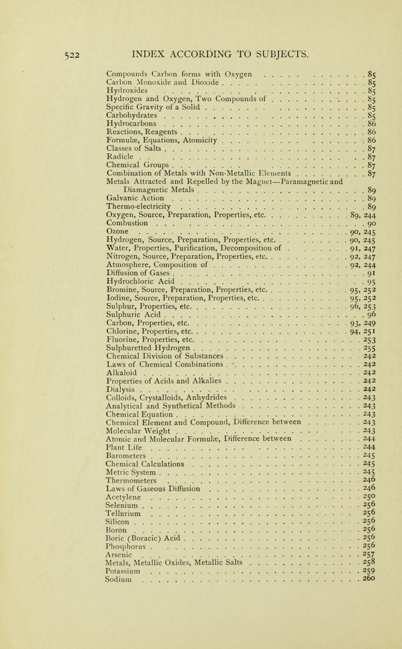 Compounds Carbon forms with Oxygen 85 Carbon Monoxide and Dioxide 85 Hydroxides 85 Hydrogen and Oxygen, Two Compounds of ... 85 Specific Gravity of a Solid 85 Carbohydrates 85 Hydrocarbons 86 Reactions, Reagents 86 Formulae, Equations, Atomicity 86 Classes of Salts 87 Radicle 87 Chemical Groups 87 Combination of Metals with Non-Metallic Elements 87 Metals Attracted and Repelled by the Magnet—Paramagnetic and Diamagnetic Metals 89 Galvanic Action 89 Thermo-electricity 89 Oxygen, Source, Preparation, Properties, etc 89, 244 Combustion 90 Ozone 90, 245 Hydrogen, Source, Preparation, Properties, etc 90, 245 Water, Properties, Purification, Decomposition of 91, 247 Nitrogen, Source, Preparation, Properties, etc 92, 247 Atmosphere, Composition of 92, 244 Diffusion of Gases 91 Hydrochloric Acid 95 Bromine, Source, Preparation, Properties, etc 95, 252 Iodine, Source, Preparation, Properties, etc 95, 252 Sulphur, Properties, etc 96, 253 Sulphuric Acid 96 Carbon, Properties, etc 93, 249 Chlorine, Properties, etc 94, 251 Fluorine, Properties, etc 253 Sulphuretted Hydrogen 255 Chemical Division of Substances 242 Laws of Chemical Combinations 242 Alkaloid 242 Properties of Acids and Alkalies 242 Dialysis 242 Colloids, Crystalloids, Anhydrides 243 Analytical and Synthetical Methods 243 Chemical Equation 243 Chemical Element and Compound, Difference between 243 Molecular Weight 243 Atomic and Molecular Formulae, Difference between 244 Plant Life 244 Barometers 245 Chemical Calculations 245 Metric System 245 Thermometers 246 Laws of Gaseous Diffusion 246 Acetylene 250 Selenium 256 Tellurium 256 Silicon 256 Boron 256 Boric (Boracic) Acid 256 Phos])horus . 256 Arsenic ... 257 Metals, Metallic Oxides, Metallic Salts 258 Potassium 259 Sodium 260