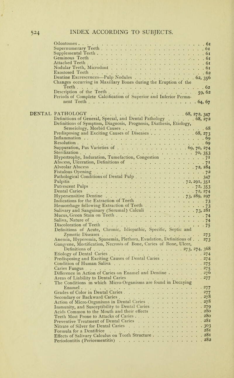 Odontomes 6i Supernumerary Teeth 6l Supplemental Teeth 6l Geminous Teeth ■ ... 61 Attached Teeth 61 Nodular Teeth, Microdont 61 Exostosed Teeth 62 Dentine Excrescences—Pulp Nodules 62, 356 Changes occurring in Maxillary Bones during the Eruption of the Teeth 62 Description of the Teeth 59, 62 Periods of Complete Calcification of Superior and Inferior Perma- nent Teeth 64, 67 DENTAL PATHOLOGY 68, 272, 347 Definitions of General, Special, and Dental Pathology 68, 272 Definitions of Symptom, Diagnosis, Prognosis, Diathesis, Etiology, Semeiology, Morbid Causes 68 Predisposing and Exciting Causes of Diseases 68, 273 Inflammation 69 Resolution 69 Suppuration, Pus Varieties of 69, 70, 274 Sterilization 70, 353 Hypertrophy, Induration, Tumefaction, Congestion 71 Abscess, Ulceration, Definitions of 71 Alveolar Abscess 72, 284 Fistulous Opening 72 Pathological Conditions of Dental Pulp 347 Pulpitis 72, 291, 351 Putrescent Pulps 72, 353 Dental Caries 72, 274 Hypersensitive Dentine 73, 289, 297 Indications for the Extraction of Teeth 73 Hemorrhage following Extraction of Teeth 73 Salivary and Sanguinary (Serumal) Calculi 73, 281 Mucus, Green Stain on Teeth 74 Saliva, Nature of 74 Discoloration of Teeth 75 Definitions of Acute, Chronic, Idiopathic, Specific, Septic and Zymotic Diseases 273 Anemia, Hyperemia, Spanemia, Plethora, Exudation, Definitions of . . 273 Gangrene, Mortification, Necrosis of Bone, Caries of Bone, Ulcer, Definitions of 273, 274, 368 Etiology of Dental Caries 274 Predisposing and Exciting Causes of Dental Caries ... 274 Condition of Human Saliva 275 Caries Fungus 275 Difference in Action of Caries on Enamel and Dentine 276 Areas of Liability to Dental Caries 277 f The Conditions in which Micro-Organisms are found in Decaying Enamel 277 Grades of Color in Dental Caries 277 Secondary or Backward Caries 278 Action of Micro-Organisms in Dental Caries 278 Immunity, and Susceptibility to Dental Caries 279 Acids Common to the Mouth and their effects 280 Teeth Most Prone to Attacks of Caries 280 Preventive Treatment of Dental Caries 281 Nitrate of Silver for Dental Caries 303 Formula for a Dentifrice 281 Effects of Salivary Calculus on Tooth Structure 281 Periodontitis (Pericementitis) 282