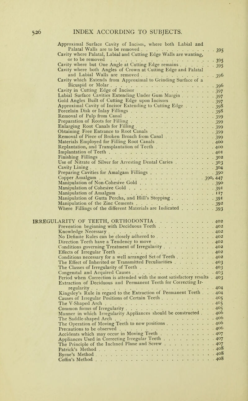 Approximal Surface Cavity of Incisoi, where both Labial and Palatal Walls are to be removed 395 Cavity where Palatal, Labial and Cutting Edge Walls are wanting, or to be removed 39^ Cavity where but One Angle at Cutting Edge remains . . ..... 395 Cavity where both Angles of Crown at Cutting Edge and Palatal and Labial Walls are removed 396 Cavity which Extends from Approximal to Grinding Surface of a Bicuspid or Molar 396 Cavity in Cutting Edge of Incisor 397 Labial Surface Cavities Extending Under Gum Margin 397 Gold Angles Built of Cutting Edge upon Licisors 397 Approximal Cavity of Incisor Extending to Cutting Edge 398 Porcelain Disk or Inlay Fillings 398 Removal of Pulp from Canal 399 Preparation of Roots for Filling 399 Enlarging Root Canals for Filling 399 Obtaining Free Entrance to Root Canals 399 Removal of Piece of Broken Broach from Canal 399 Materials Employed for Filling Root Canals 400 Replantation, and Transplantation of Teeth 400 Implantation of Teeth 401 Finishing Fillings 302 Use of Nitrate of Silver for Arresting Dental Caries 303 Cavity Lining 304 Preparing Cavities for Amalgam Fillings 390 Copper Amalgam 390, 447 Manipulation of Non-Cohesive Gold 390 Manipulation of Cohesive Gold 391 Manipulation of Amalgam 117 Manipulation of Gutta Percha, and Hill's Stopping 391 Manipulation of the Zinc Cements 392 Where Fillings of the different Materials are Indicated 393 IRREGULARITY OF TEETH, ORTHODONTIA 402 Prevention beginning with Deciduous Teeth 402 Knowledge Necessary 402 No Definite Rules can be closely adhered to 402 Direction Teeth have a Tendency to move 402 Conditions governing Treatment of Irregularity 402 Effects of Irregular Teeth 402 Conditions necessary for a well arranged Set of Teeth 402 The Effect of Inherited or Transmitted Peculiarities 403 The Classes of Irregularity of Teeth 403 Congenital and Acquired Causes 403 Period when Correction is attended with the most satisfactory results . 403 Extraction of Deciduous and Permanent Teeth for Correcting Ir- regularity 404 Kingsley's Rule in regard to the Extraction of Permanent Teeth . . . 404 Causes of Irregular Positions of Certain Teeth 405 The V-Shaped Arch 405 Common forms of Irregularity 405 Manner in which Irregularity Appliances should be constructed . . . 406 The Saddle-shaped Arch 406 The Operation of Moving Teeth to new positions 406 Precautions to be observed 406 Accidents which may occur in Moving Teeth 407 Appliances Used in Correcting Irregular Teeth 4°? The Principle of the Inclined Plane and Screw 407 Patrick's Method 4o8 Byrne's Method 4o8 Coffin's Method 4o8