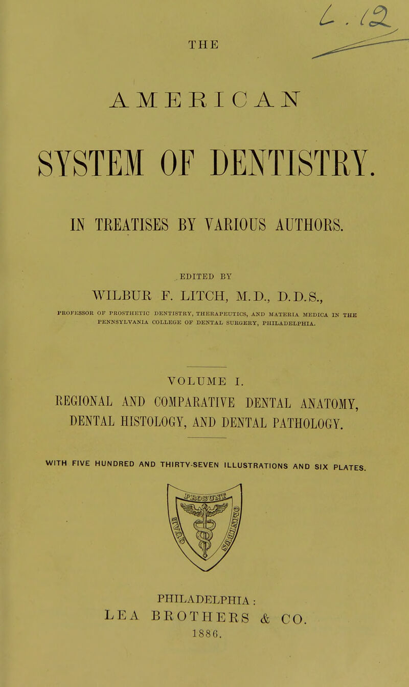 L . ID. THE AMERICAN SYSTEM OF DENTISTRY. IN TREATISES BY VARIOUS AUTHORS. EDITED BY WILBUR F. LITCH, M.D., D.D.S., PBOFliSSOR OP PROSTHISTIC DENTISTRY, THERAPEUTICS, AND MATERIA MEDICA IN THE PENNSYLVANIA COLLEGE OF DENTAL SURGERY, PHILADELPHIA. VOLUME I. REGIONAL AND COMPARATIVE DENTAL ANATOMY, DENTAL HISTOLOGY, AND DENTAL PATHOLOGY. WITH FIVE HUNDRED AND THIRTY-SEVEN ILLUSTRATIONS AND SIX PLATES. PHILADELPHIA : LEA BEOTHEBS & CO. 188G.