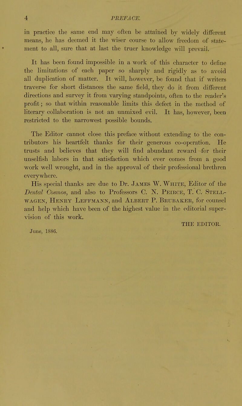 in practice the same end may often be attained by widely diiferent means, he has deemed it the wiser course to allow freedom of state- ment to all, sure that at last the truer knowledge will prevail. It has been found impossible in a work of this character to define the limitations of each paper so sharply and rigidly as to avoid all duplication of matter. It will, however, be found that if writers traverse for short distances the same field, they do it from different directions and survey it from varying standpoints, often to the reader's profit; so that within reasonable limits this defect in the method of literary collaboration is not an unmixed evil. It has, however, been restricted to the narrowest possible bounds. The Editor cannot close this preface without extending to the con- tributors his heartfelt thanks for their generous co-operation. He trusts and believes that they will find abundant reward for their unselfish labors in that satisfaction which ever comes from a good work well wrought, and in the approval of their professional brethren everywhere. His special thanks are due to Dr. James W. White, Editor of the Dental Cosmos, and also to Professors C. ISF. Peirce, T. C. Stell- WAGEN, Henry Leffmann, and Albert P. Brubaker, for counsel and help which have been of the highest value in the editorial sujjer- vision of this work. THE EDITOR. June, 1886.