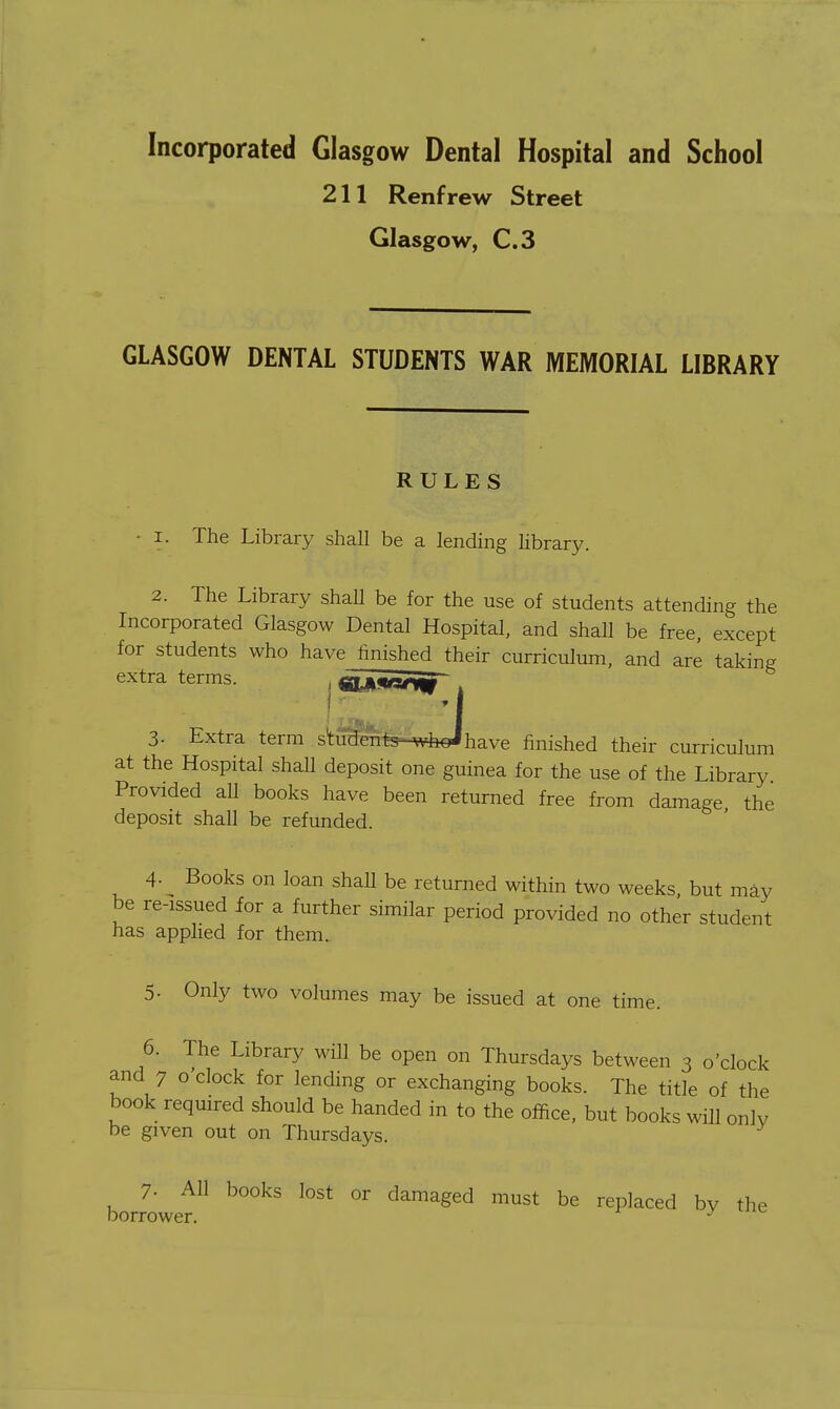 Incorporated Glasgow Dental Hospital and School 211 Renfrew Street Glasgow, C.3 GLASGOW DENTAL STUDENTS WAR MEMORIAL LIBRARY RULES • I. The Library shall be a lending library. 2. The Library shall be for the use of students attending the Incorporated Glasgow Dental Hospital, and shall be free, except for students who have finished their curriculum, and are taking extra terms. , «Li«sn|^ 3- Extra term student-s^-wheihave finished their curriculum at the Hospital shall deposit one guinea for the use of the Library Provided all books have been returned free from damage the deposit shall be refunded. 4- Books on loan shaU be returned within two weeks, but may be re-issued for a further similar period provided no other student has applied for them. 5. Only two volumes may be issued at one time. 6. The Library will be open on Thursdays between 3 o'clock and 7 o'clock for lending or exchanging books. The title of the book required should be handed in to the office, but books will only be given out on Thursdays. borJowet ^ damaged must be replaced by the