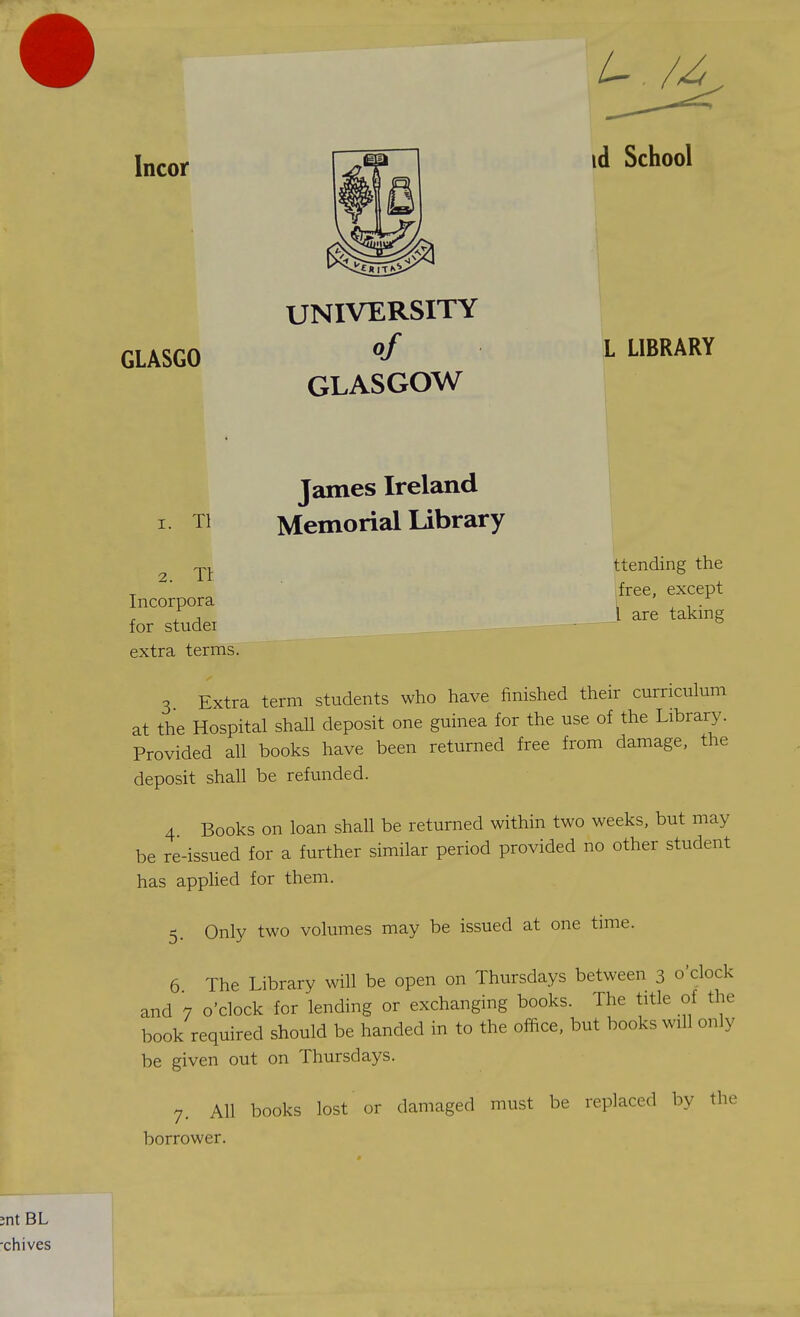Incor GLASGO UNIVERSITY of GLASGOW id School L LIBRARY 1. Tl 2. Tr Incorpora for studei extra terms. James Ireland Memorial library ttending the free, except 1 are taking 3 Extra term students who have finished their curriculum at the Hospital shall deposit one guinea for the use of the Library. Provided all books have been returned free from damage, the deposit shall be refunded. 4 Books on loan shall be returned within two weeks, but may be re-issued for a further similar period provided no other student has applied for them. 5. Only two volumes may be issued at one time. 6 The Library will be open on Thursdays between 3 o'clock and 7 o'clock for lending or exchanging books. The title of the book required should be handed in to the office, but books will only be given out on Thursdays. 7. All books lost or damaged must be replaced by the borrower.
