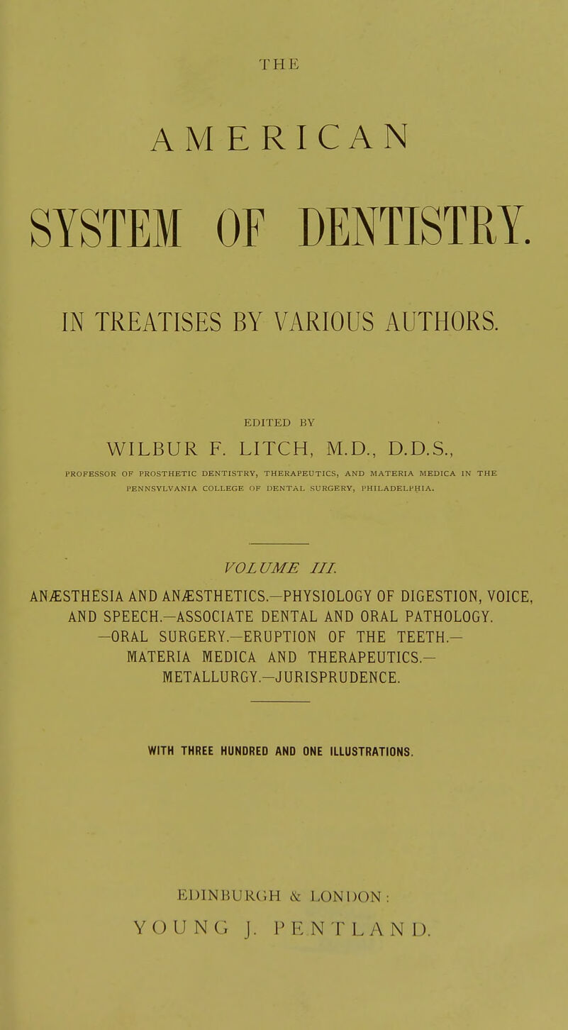 TB E AMERICAN SYSTEM OF DENTISTRY. IN TREATISES BY VARIOUS AUTHORS. EDITED BY WILBUR F. LITCH, M.D., D.D.S., PROFESSOR OF PROSTHETIC DENTISTRY, THERAPEUTICS, AND MATERIA MEDICA IN THE PENNSYLVANIA COLLEGE OF DENTAL SURGERY, PHILADELPHIA. VOLUME III. ANAESTHESIA AND ANvESTHETICS.-PHYSIOLOGY OF DIGESTION, VOICE, AND SPEECH.-ASSOCIATE DENTAL AND ORAL PATHOLOGY. -ORAL SURGERY—ERUPTION OF THE TEETH.- MATERIA MEDICA AND THERAPEUTICS.— METALLURGY.—JURISPRUDENCE. WITH THREE HUNDRED AND ONE ILLUSTRATIONS. EDINBURGH & LONDON : YOUNG J. PENTLANU.