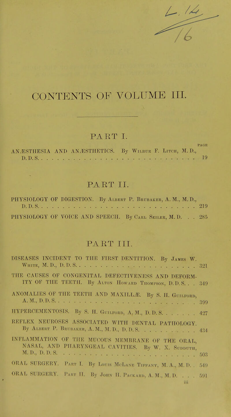 it CONTENTS OF VOLUME III. PART I. PAGE ANAESTHESIA AND ANAESTHETICS. By Wilbur F. Litch, M. D., D.D.S 19 PART II. PHYSIOLOGY OF DIGESTION. By Albert P. Brubaker, A. M., M. D., D.D.S 219 PHYSIOLOGY OP VOICE AND SPEECH. By Carl Seiler, M. D. . . 285 PART III. DISEASES INCIDENT TO THE FIRST DENTITION. By James W. White, M. D., D.D.S 321 THE CAUSES OF CONGENITAL DEFECTIVENESS AND DEFORM- ITY OF THE TEETH. By Alton Howard Thompson, D.D.S.. . 349 ANOMALIES OF THE TEETH AND MAXILL/E. By S. II Guilford A.M., D.D.S ' 399 HYPERCEMENTOSIS. By S. II. Guilford, Ar M., D.D.S 427 REFLEX NEUROSES ASSOCIATED WITH DENTAL PATHOLOGY. By Albert P. Biiubaker, A.M., M.D., D.D.S 434 INFLAMMATION OK THE MUCOUS MEMBRANE OF THE ORAL, NASAL, AND PHARYNGEAL CAVITIES. By W. X. Sud DITT1I, M.D., D.D.S r)03 ORAL SURGERY. Part T. By Louis McLane Tikkany, M. A., M. D. . 54'.) ORAL SURGERY. Part II. By Johit H. Packard, A. M., M. D. . . . 591