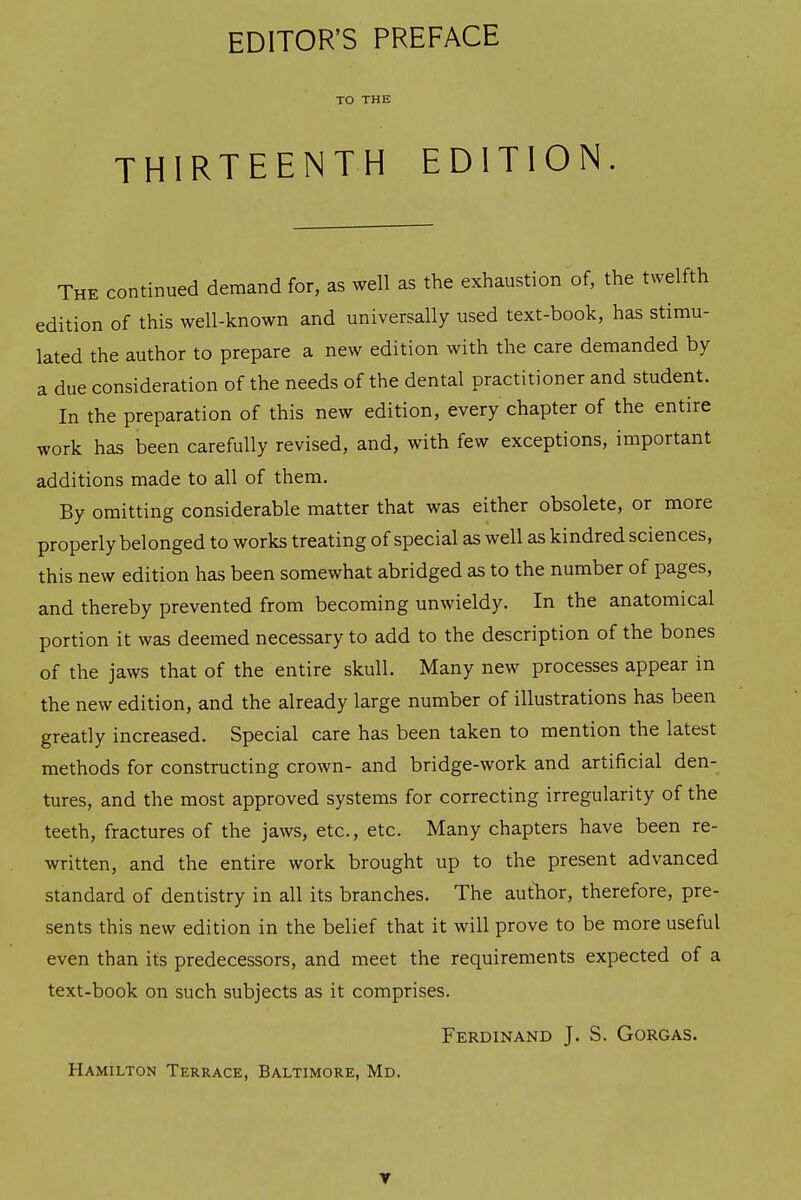 TO THE THIRTEENTH EDITION. The continued demand for, as well as the exhaustion of, the twelfth edition of this well-known and universally used text-book, has stimu- lated the author to prepare a new edition with the care demanded by a due consideration of the needs of the dental practitioner and student. In the preparation of this new edition, every chapter of the entire work has been carefully revised, and, with few exceptions, important additions made to all of them. By omitting considerable matter that was either obsolete, or more properly belonged to works treating of special as well as kindred sciences, this new edition has been somewhat abridged as to the number of pages, and thereby prevented from becoming unwieldy. In the anatomical portion it was deemed necessary to add to the description of the bones of the jaws that of the entire skull. Many new processes appear in the new edition, and the already large number of illustrations has been greatly increased. Special care has been taken to mention the latest methods for constructing crown- and bridge-work and artificial den- tures, and the most approved systems for correcting irregularity of the teeth, fractures of the jaws, etc., etc. Many chapters have been re- written, and the entire work brought up to the present advanced standard of dentistry in all its branches. The author, therefore, pre- sents this new edition in the belief that it will prove to be more useful even than its predecessors, and meet the requirements expected of a text-book on such subjects as it comprises. Ferdinand J. S. Gorgas. Hamilton Terrace, Baltimore, Md. T