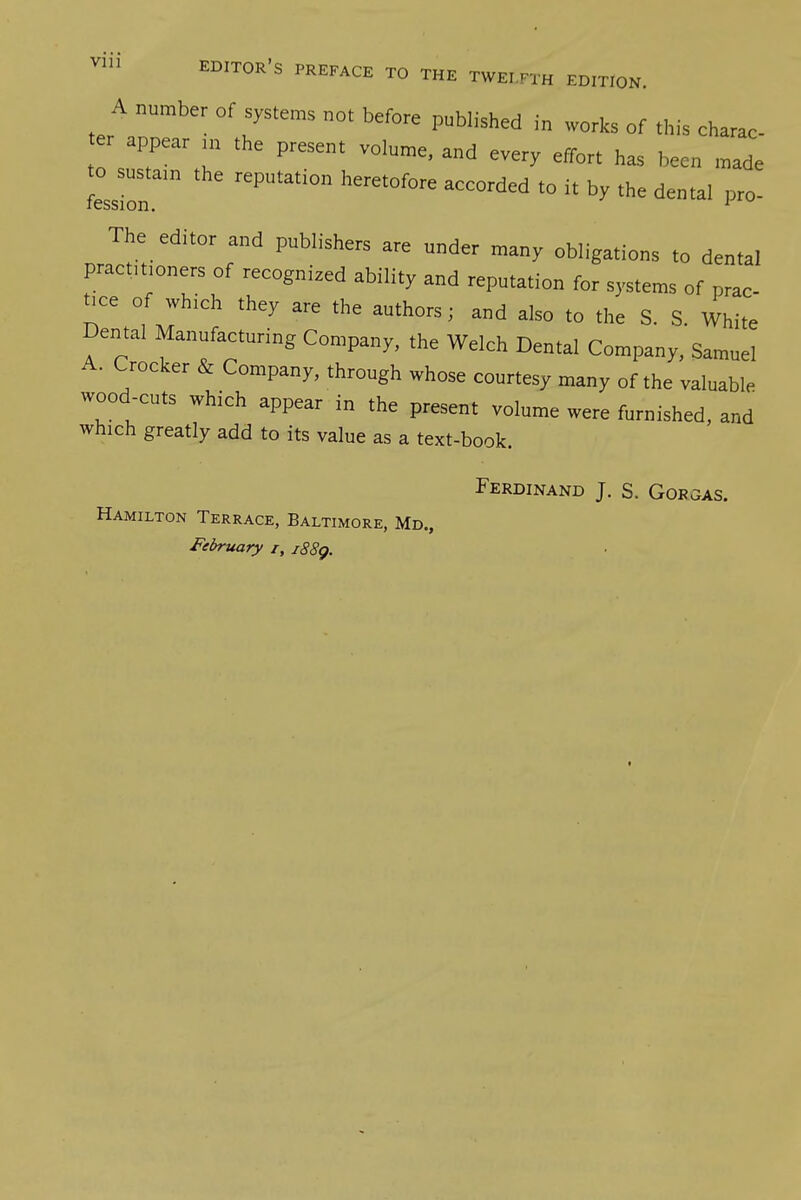 A number of systems not before published in works of this charac r appear in the present volume, and every effort has been made to ^sustain the reputation heretofore accorded to it by the dental pro- The_ editor and publishers are under many obligations to dental practitioners of recognized ability and reputation for systems of prac- tice of which they are the authors; and also to the S. S. White Dental Manufacturing Company, the Welch Dental Company, Samuel A. Crocker & Company, through whose courtesy many of the valuable wood-cuts which appear in the present volume were furnished, and which greatly add to its value as a text-book. Ferdinand J. S. Gorgas. Hamilton Terrace, Baltimore, Md., February i, i88g.