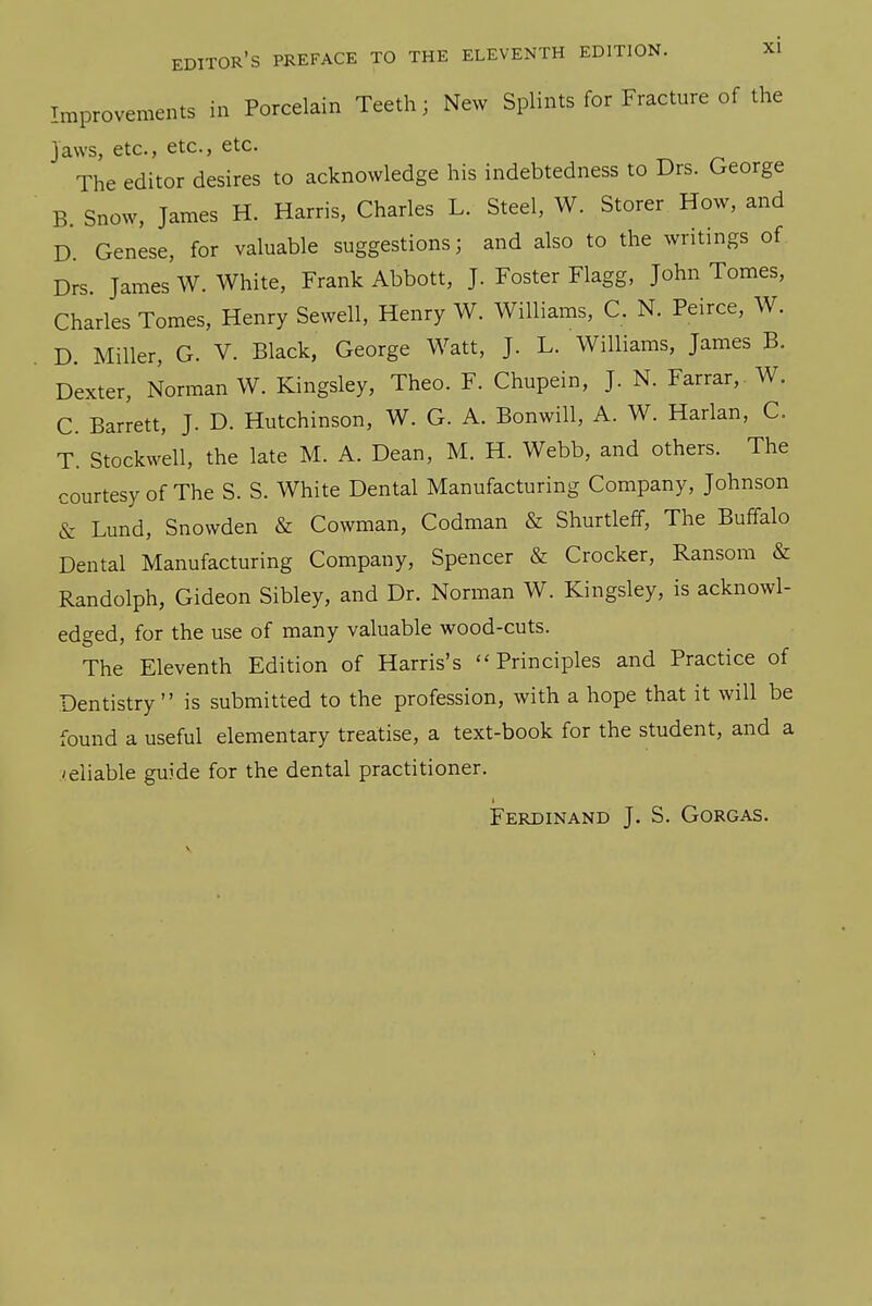 Improvements in Porcelain Teeth; New Splints for Fracture of the Jaws, etc., etc., etc. The editor desires to acknowledge his indebtedness to Drs. George B. Snow, James H. Harris, Charles L. Steel, W. Storer How, and D. Genese, for valuable suggestions; and also to the writings of Drs. James W. White, Frank Abbott, J. Foster Flagg, John Tomes, Charles Tomes, Henry Sewell, Henry W. Williams, C. N. Peirce, W. D. Miller, G. V. Black, George Watt, J. L. Williams, James B. Dexter, Norman W. Kingsley, Theo. F. Chupein, J. N. Farrar, W. C. Barrett, J. D. Hutchinson, W. G. A. Bonwill, A. W. Harlan, C. T. Stockwell, the late M. A. Dean, M. H. Webb, and others. The courtesy of The S. S. White Dental Manufacturing Company, Johnson & Lund, Snowden & Cowman, Codman & Shurtleff, The Buffalo Dental Manufacturing Company, Spencer & Crocker, Ransom & Randolph, Gideon Sibley, and Dr. Norman W. Kingsley, is acknowl- edged, for the use of many valuable wood-cuts. The Eleventh Edition of Harris's ''Principles and Practice of Dentistry is submitted to the profession, with a hope that it will be found a useful elementary treatise, a text-book for the student, and a reliable guide for the dental practitioner. Ferdinand J. S. Gorgas.