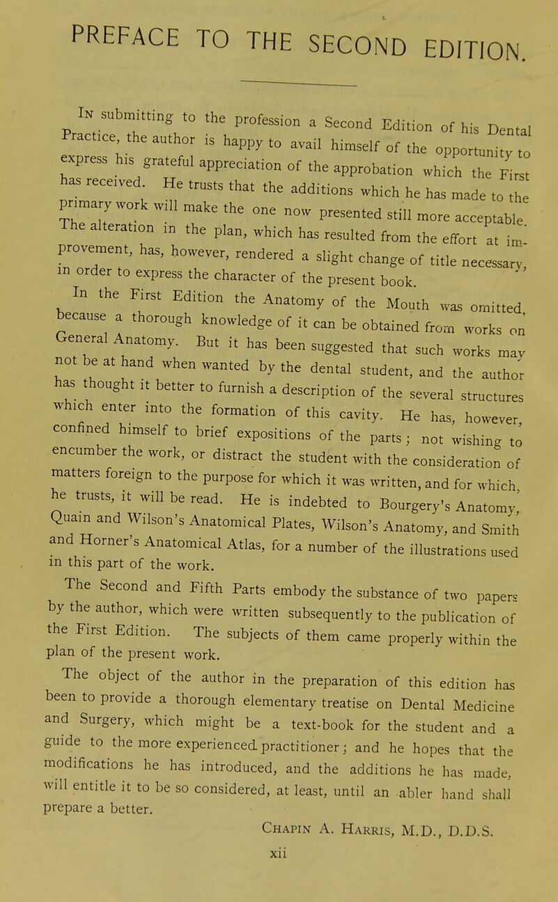 PREFACE TO THE SECOND EDITION. In submitting to the profession a Second Edition of his Dental Pract.ce the author is happy to avail himself of the oppo un^ ^ xpress h,s grateful appreciation of the approbation whfch the Fir« has recetved He trusts that the additions which he has made to th pnmarywork ,v.ll make the one now presented still more acceptable The alteratton ,n the plan, which has resulted from the effort at im- provement, has, however, rendered a slight change of title necessarv, in order to express the character of the present book In the First Edition the Anatomy of the Mouth was omitted because a thorough knowledge of it can be obtained from works on General Anatomy. But it has been suggested that such works mav not be at hand when wanted by the dental student, and the author has thought it better to furnish a description of the several structures which enter into the formation of this cavity. He has, however confined himself to brief expositions of the parts: not wishing to encumber the work, or distract the student with the consideration of matters foreign to the purpose for which it was written, and for which he trusts, it will be read. He is indebted to Bourgery's Anatomy,' Quain and Wilson's Anatomical Plates, Wilson's Anatomy, and Smith and Horner's Anatomical Atlas, for a number of the illustrations used m this part of the work. The Second and Fifth Parts embody the substance of two papers by the author, which were written subsequently to the publication of the First Edition. The subjects of them came properly within the plan of the present work. The object of the author in the preparation of this edition has been to provide a thorough elementary treatise on Dental Medicine and Surgery, which might be a text-book for the student and a guide to the more experienced practitioner; and he hopes that the modifications he has introduced, and the additions he has made, will entitle it to be so considered, at least, until an abler hand shall prepare a better. Chapin A. Harris, M.D., D.D.S. xu