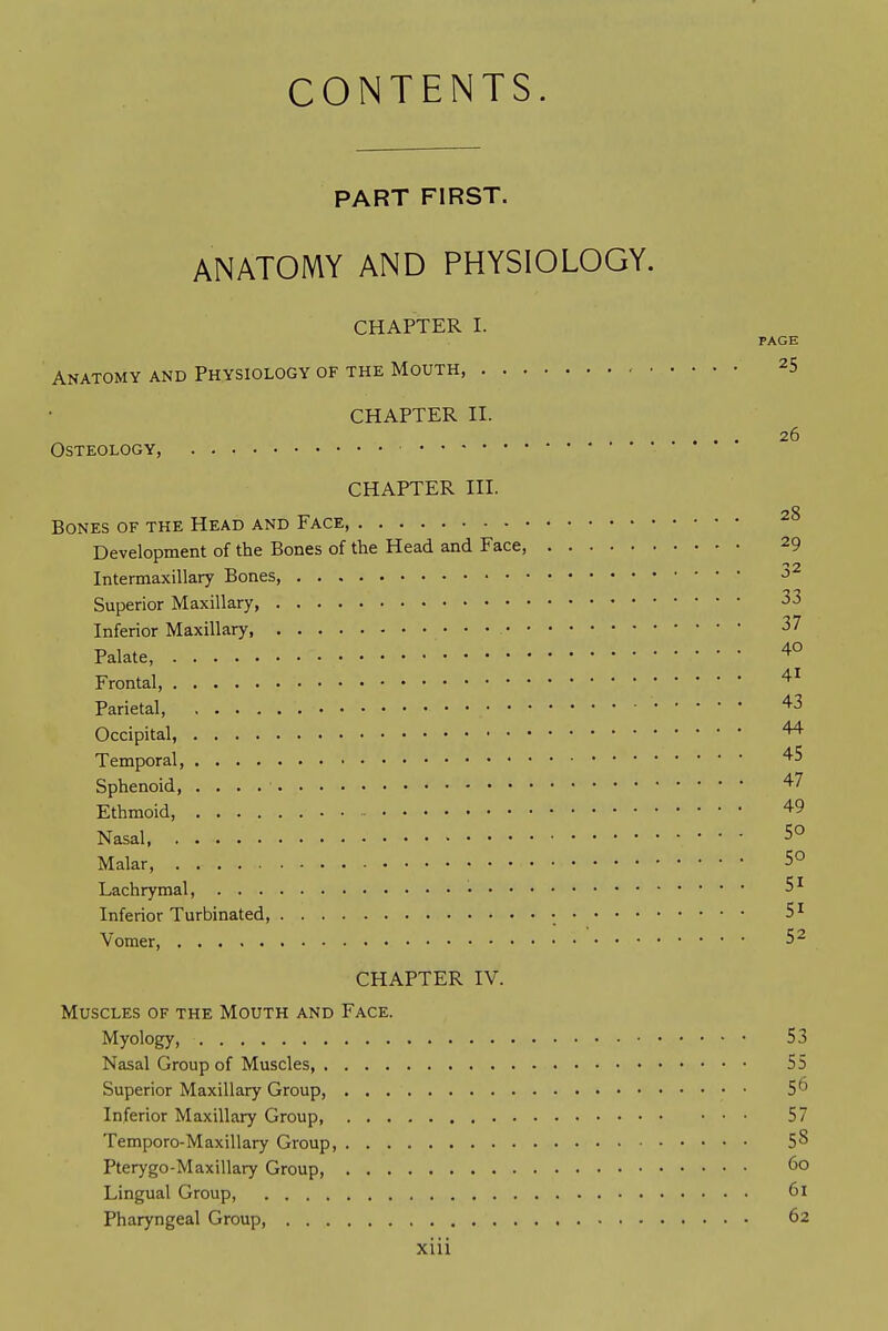 CONTENTS. PART FIRST. ANATOMY AND PHYSIOLOGY. CHAPTER I. PAGE Anatomy and Physiology of the Mouth, - 25 CHAPTER II. 26 Osteology CHAPTER III. Bones of the Head and Face Development of the Bones of the Head and Face, 29 Intermaxillary Bones, ■^^ Superior Maxillary, 33 Inferior Maxillary, 37 Palate, Frontal, Parietal, • Occipital, Temporal, ^5 Sphenoid, '^7 Ethmoid, 49 Nasal, 50 Malar, 5° Lachrymal, 5^ Inferior Turbinated, • 5 ^ Vomer, 5 2 CHAPTER IV. Muscles of the Mouth and Face. Myology 53 Nasal Group of Muscles, 55 Superior Maxillary Group, 5^ Inferior Maxillary Group, 57 Temporo-Maxillary Group, 5^ Pterygo-Maxillary Group, Lingual Group, 61 Pharyngeal Group, 62